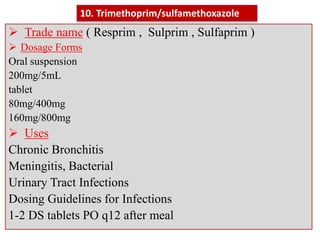  Trade name ( Resprim , Sulprim , Sulfaprim )
 Dosage Forms
Oral suspension
200mg/5mL
tablet
80mg/400mg
160mg/800mg
 Uses
Chronic Bronchitis
Meningitis, Bacterial
Urinary Tract Infections
Dosing Guidelines for Infections
1-2 DS tablets PO q12 after meal
10. Trimethoprim/sulfamethoxazole
 