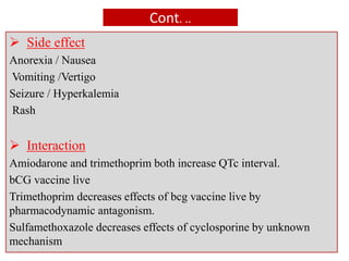 Cont. ..
 Side effect
Anorexia / Nausea
Vomiting /Vertigo
Seizure / Hyperkalemia
Rash
 Interaction
Amiodarone and trimethoprim both increase QTc interval.
bCG vaccine live
Trimethoprim decreases effects of bcg vaccine live by
pharmacodynamic antagonism.
Sulfamethoxazole decreases effects of cyclosporine by unknown
mechanism
 