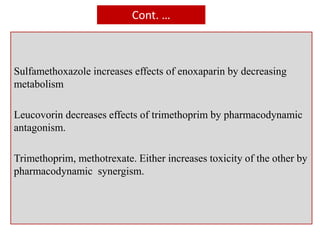 Cont. …
Sulfamethoxazole increases effects of enoxaparin by decreasing
metabolism
Leucovorin decreases effects of trimethoprim by pharmacodynamic
antagonism.
Trimethoprim, methotrexate. Either increases toxicity of the other by
pharmacodynamic synergism.
 