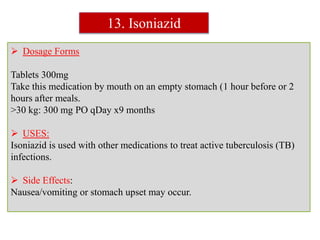  Dosage Forms
Tablets 300mg
Take this medication by mouth on an empty stomach (1 hour before or 2
hours after meals.
>30 kg: 300 mg PO qDay x9 months
 USES:
Isoniazid is used with other medications to treat active tuberculosis (TB)
infections.
 Side Effects:
Nausea/vomiting or stomach upset may occur.
13. Isoniazid
 