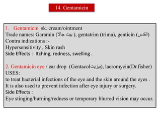 1. Gentamicin sk. cream/ointment
Trade names: Garamin (‫جاال‬ ‫بيت‬ (, gentatrim (trima), genticin ( (‫القدس‬
Contra indications :-
Hypersensitivity , Skin rash
Side Effects : Itching, redness, swelling .
2. Gentamicin eye / ear drop (Gentacol (‫بيزيت‬ , lacromycin(Dr.fisher)
USES:
to treat bacterial infections of the eye and the skin around the eyes .
It is also used to prevent infection after eye injury or surgery.
Side Effects :
Eye stinging/burning/redness or temporary blurred vision may occur.
14. Gentamicin
 