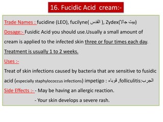 Trade Names : fucidine (LEO), fucilyne( ‫القدس‬ ), Zydex(‫جاال‬ ‫)بيت‬
Dosage:- Fusidic Acid you should use.Usually a small amount of
cream is applied to the infected skin three or four times each day.
Treatment is usually 1 to 2 weeks.
Uses :-
Treat of skin infections caused by bacteria that are sensitive to fusidic
acid (especially staphylococcus infections) impetigo : ‫قوباء‬ ,folliculitis:‫الجرب‬
Side Effects :- - May be having an allergic reaction.
- Your skin develops a severe rash.
16. Fucidic Acid cream:-
 