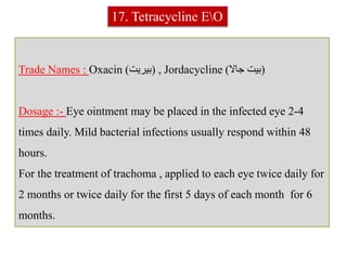 Trade Names : Oxacin (‫بيريت‬) , Jordacycline (‫جاال‬ ‫بيت‬)
Dosage :- Eye ointment may be placed in the infected eye 2-4
times daily. Mild bacterial infections usually respond within 48
hours.
For the treatment of trachoma , applied to each eye twice daily for
2 months or twice daily for the first 5 days of each month for 6
months.
17. Tetracycline EO
 