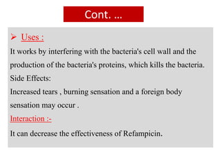 Cont. …
 Uses :
It works by interfering with the bacteria's cell wall and the
production of the bacteria's proteins, which kills the bacteria.
Side Effects:
Increased tears , burning sensation and a foreign body
sensation may occur .
Interaction :-
It can decrease the effectiveness of Refampicin.
 