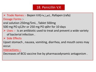  Trade Names :- Bepen V.K( (‫بيرزيت‬ , Rafapen (rafa)
Dosage Forms :-
oral solution 250mg/5mL , Tablet 500mg
500 mg PO q12hr or 250 mg PO q6hr for 10 days
 Uses :- is an antibiotic used to treat and prevent a wide variety
of bacterial infection .
 Side Effects
Upset stomach , nausea, vomiting, diarrhea, and mouth sores may
occur.
Interactions :-
Decreases of BCG vaccine live by pharmacodynamic antagonism .
18. Penicillin V.K
 