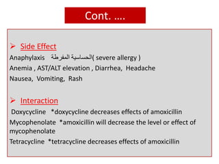 Cont. ….
 Side Effect
Anaphylaxis ‫الحساسية‬‫المفرطة‬ ( severe allergy )
Anemia , AST/ALT elevation , Diarrhea, Headache
Nausea, Vomiting, Rash
 Interaction
Doxycycline *doxycycline decreases effects of amoxicillin
Mycophenolate *amoxicillin will decrease the level or effect of
mycophenolate
Tetracycline *tetracycline decreases effects of amoxicillin
 