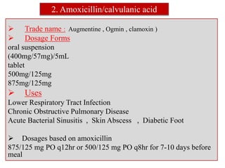 2. Amoxicillin/calvulanic acid
 Trade name : Augmentine , Ogmin , clamoxin )
 Dosage Forms
oral suspension
(400mg/57mg)/5mL
tablet
500mg/125mg
875mg/125mg
 Uses
Lower Respiratory Tract Infection
Chronic Obstructive Pulmonary Disease
Acute Bacterial Sinusitis , Skin Abscess , Diabetic Foot
 Dosages based on amoxicillin
875/125 mg PO q12hr or 500/125 mg PO q8hr for 7-10 days before
meal
 