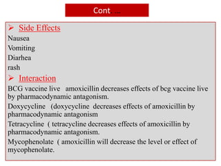 Cont. …
 Side Effects
Nausea
Vomiting
Diarhea
rash
 Interaction
BCG vaccine live amoxicillin decreases effects of bcg vaccine live
by pharmacodynamic antagonism.
Doxycycline (doxycycline decreases effects of amoxicillin by
pharmacodynamic antagonism
Tetracycline ( tetracycline decreases effects of amoxicillin by
pharmacodynamic antagonism.
Mycophenolate ( amoxicillin will decrease the level or effect of
mycophenolate.
 