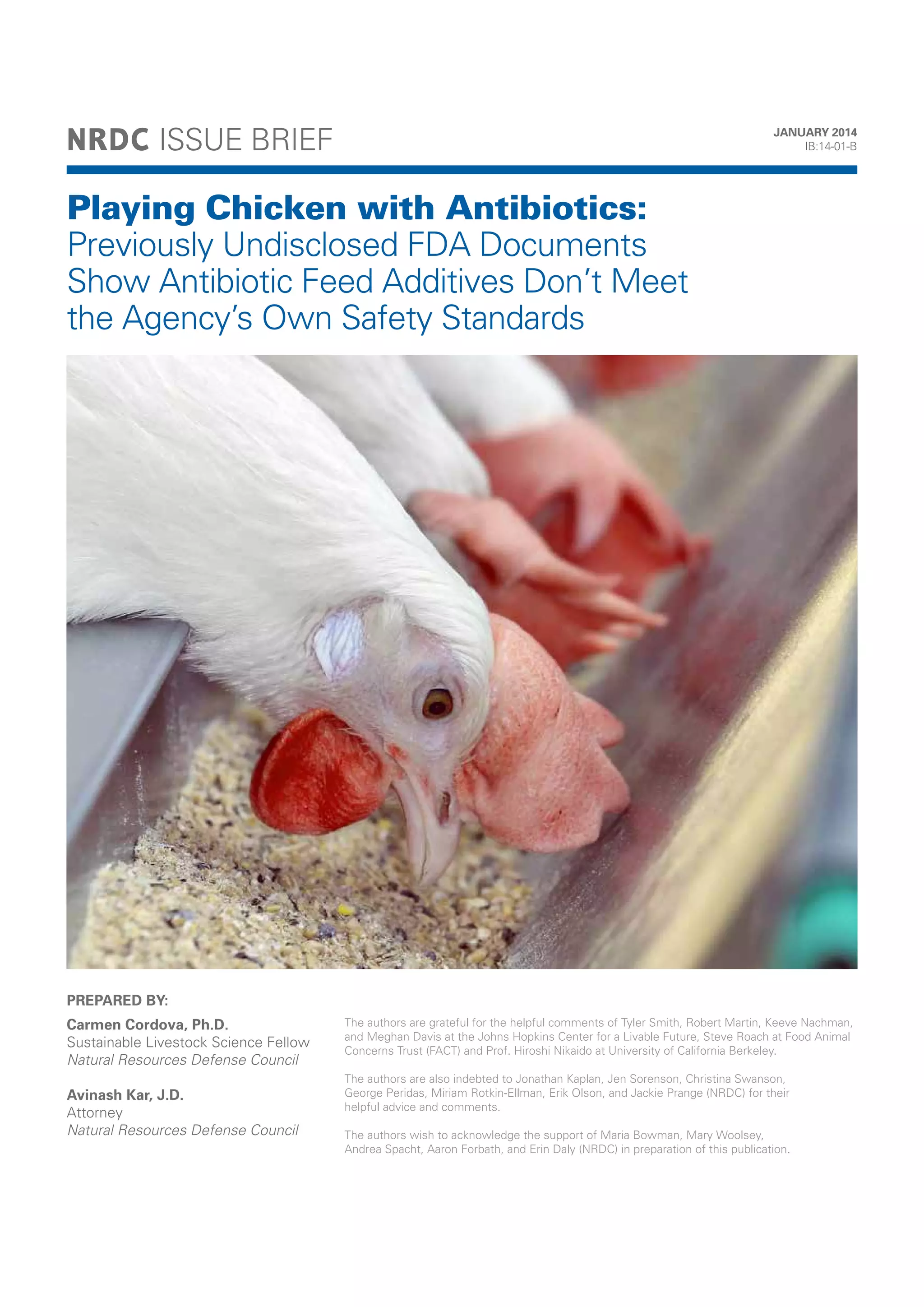 NRDC: Playing Chicken with Antibiotics - Previously Undisclosed FDA Documents Show Antibiotic Feed Additives Don’t
Meet the Agency’s Own Safety Standards (PDF)

NRDC ISSUE BRIEF

JANUARY 2014
IB:14-01-B

Playing Chicken with Antibiotics:
Previously Undisclosed FDA Documents
Show Antibiotic Feed Additives Don’t Meet
the Agency’s Own Safety Standards

PREPARED BY:
Carmen Cordova, Ph.D.
Sustainable Livestock Science Fellow
Natural Resources Defense Council
Avinash Kar, J.D.
Attorney
Natural Resources Defense Council

The authors are grateful for the helpful comments of Tyler Smith, Robert Martin, Keeve Nachman,
and Meghan Davis at the Johns Hopkins Center for a Livable Future, Steve Roach at Food Animal
Concerns Trust (FACT) and Prof. Hiroshi Nikaido at University of California Berkeley.
The authors are also indebted to Jonathan Kaplan, Jen Sorenson, Christina Swanson,
George Peridas, Miriam Rotkin-Ellman, Erik Olson, and Jackie Prange (NRDC) for their
helpful advice and comments.
The authors wish to acknowledge the support of Maria Bowman, Mary Woolsey,
Andrea Spacht, Aaron Forbath, and Erin Daly (NRDC) in preparation of this publication.

 