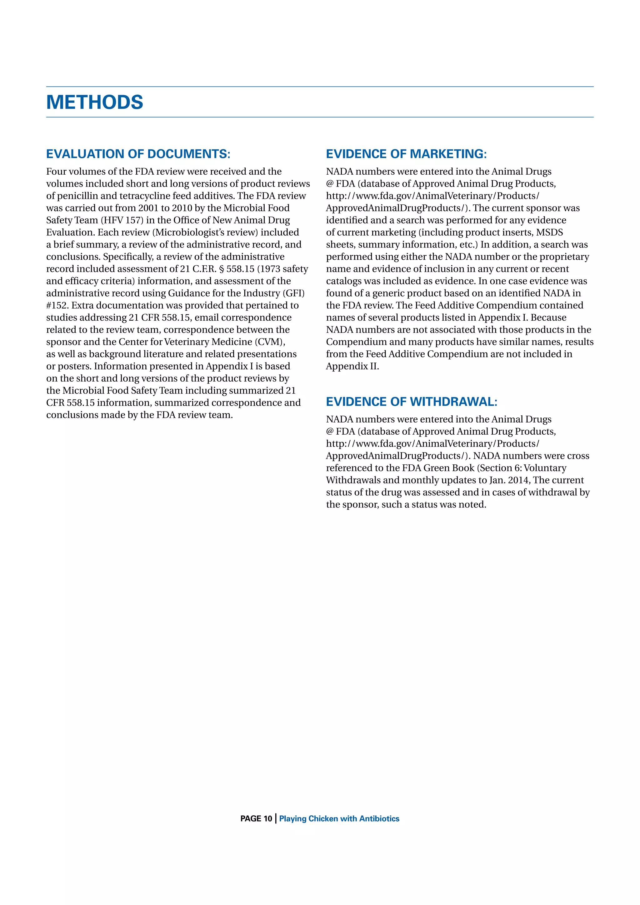 METHODS
EVALUATION OF DOCUMENTS:

EVIDENCE OF MARKETING:

Four volumes of the FDA review were received and the
volumes included short and long versions of product reviews
of penicillin and tetracycline feed additives. The FDA review
was carried out from 2001 to 2010 by the Microbial Food
Safety Team (HFV 157) in the Ofﬁce of New Animal Drug
Evaluation. Each review (Microbiologist’s review) included
a brief summary, a review of the administrative record, and
conclusions. Speciﬁcally, a review of the administrative
record included assessment of 21 C.F.R. § 558.15 (1973 safety
and efﬁcacy criteria) information, and assessment of the
administrative record using Guidance for the Industry (GFI)
#152. Extra documentation was provided that pertained to
studies addressing 21 CFR 558.15, email correspondence
related to the review team, correspondence between the
sponsor and the Center for Veterinary Medicine (CVM),
as well as background literature and related presentations
or posters. Information presented in Appendix I is based
on the short and long versions of the product reviews by
the Microbial Food Safety Team including summarized 21
CFR 558.15 information, summarized correspondence and
conclusions made by the FDA review team.

NADA numbers were entered into the Animal Drugs
@ FDA (database of Approved Animal Drug Products,
http://www.fda.gov/AnimalVeterinary/Products/
ApprovedAnimalDrugProducts/). The current sponsor was
identiﬁed and a search was performed for any evidence
of current marketing (including product inserts, MSDS
sheets, summary information, etc.) In addition, a search was
performed using either the NADA number or the proprietary
name and evidence of inclusion in any current or recent
catalogs was included as evidence. In one case evidence was
found of a generic product based on an identiﬁed NADA in
the FDA review. The Feed Additive Compendium contained
names of several products listed in Appendix I. Because
NADA numbers are not associated with those products in the
Compendium and many products have similar names, results
from the Feed Additive Compendium are not included in
Appendix II.

|

EVIDENCE OF WITHDRAWAL:
NADA numbers were entered into the Animal Drugs
@ FDA (database of Approved Animal Drug Products,
http://www.fda.gov/AnimalVeterinary/Products/
ApprovedAnimalDrugProducts/). NADA numbers were cross
referenced to the FDA Green Book (Section 6: Voluntary
Withdrawals and monthly updates to Jan. 2014, The current
status of the drug was assessed and in cases of withdrawal by
the sponsor, such a status was noted.

PAGE 10 Playing Chicken with Antibiotics

 