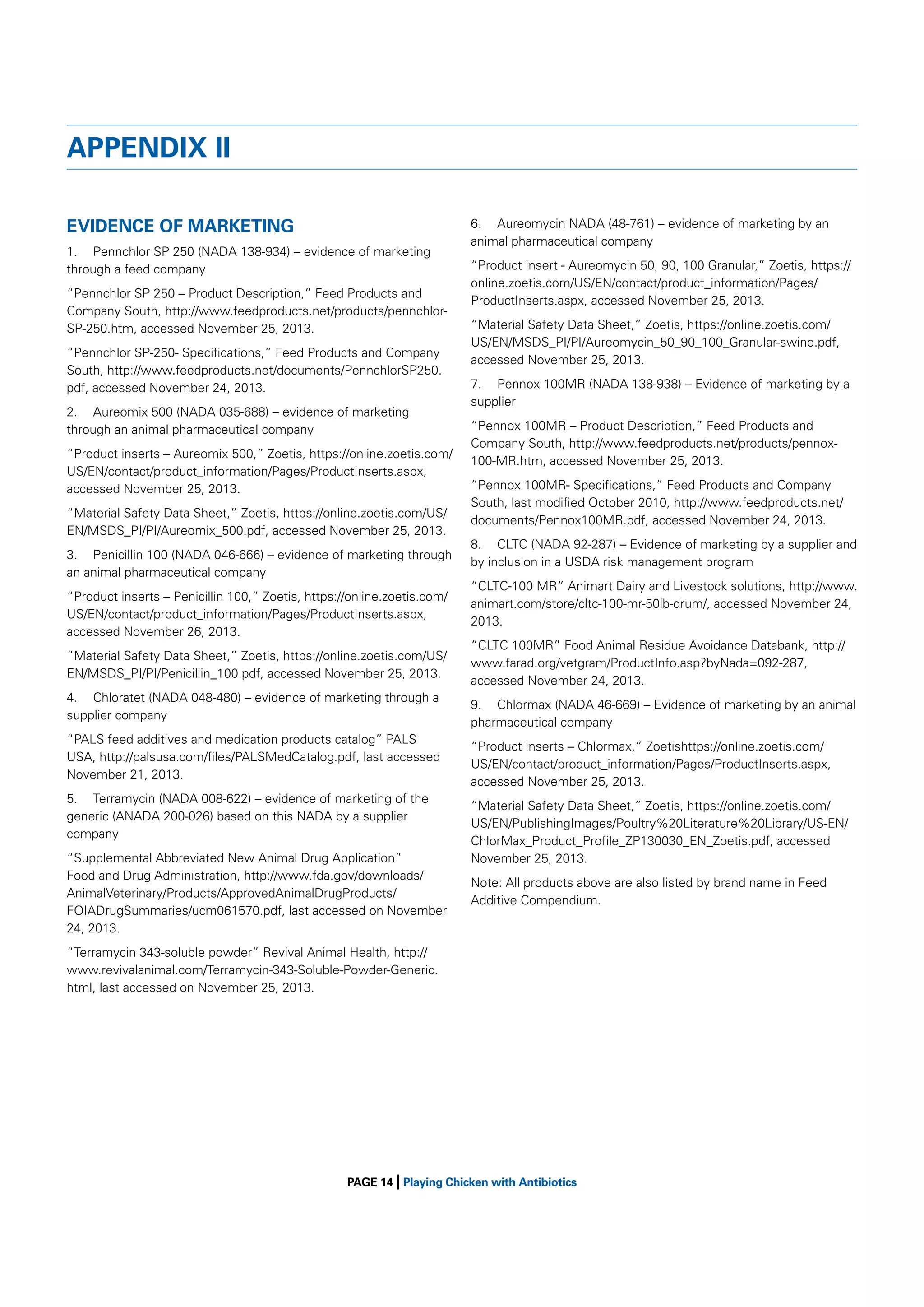 APPENDIX II
EVIDENCE OF MARKETING
1. Pennchlor SP 250 (NADA 138-934) – evidence of marketing
through a feed company
“Pennchlor SP 250 – Product Description,” Feed Products and
Company South, http://www.feedproducts.net/products/pennchlorSP-250.htm, accessed November 25, 2013.
“Pennchlor SP-250- Speciﬁcations,” Feed Products and Company
South, http://www.feedproducts.net/documents/PennchlorSP250.
pdf, accessed November 24, 2013.
2. Aureomix 500 (NADA 035-688) – evidence of marketing
through an animal pharmaceutical company
“Product inserts – Aureomix 500,” Zoetis, https://online.zoetis.com/
US/EN/contact/product_information/Pages/ProductInserts.aspx,
accessed November 25, 2013.
“Material Safety Data Sheet,” Zoetis, https://online.zoetis.com/US/
EN/MSDS_PI/PI/Aureomix_500.pdf, accessed November 25, 2013.
3. Penicillin 100 (NADA 046-666) – evidence of marketing through
an animal pharmaceutical company
“Product inserts – Penicillin 100,” Zoetis, https://online.zoetis.com/
US/EN/contact/product_information/Pages/ProductInserts.aspx,
accessed November 26, 2013.
“Material Safety Data Sheet,” Zoetis, https://online.zoetis.com/US/
EN/MSDS_PI/PI/Penicillin_100.pdf, accessed November 25, 2013.
4. Chloratet (NADA 048-480) – evidence of marketing through a
supplier company
“PALS feed additives and medication products catalog” PALS
USA, http://palsusa.com/ﬁles/PALSMedCatalog.pdf, last accessed
November 21, 2013.
5. Terramycin (NADA 008-622) – evidence of marketing of the
generic (ANADA 200-026) based on this NADA by a supplier
company
“Supplemental Abbreviated New Animal Drug Application”
Food and Drug Administration, http://www.fda.gov/downloads/
AnimalVeterinary/Products/ApprovedAnimalDrugProducts/
FOIADrugSummaries/ucm061570.pdf, last accessed on November
24, 2013.

6. Aureomycin NADA (48-761) – evidence of marketing by an
animal pharmaceutical company
“Product insert - Aureomycin 50, 90, 100 Granular,” Zoetis, https://
online.zoetis.com/US/EN/contact/product_information/Pages/
ProductInserts.aspx, accessed November 25, 2013.
“Material Safety Data Sheet,” Zoetis, https://online.zoetis.com/
US/EN/MSDS_PI/PI/Aureomycin_50_90_100_Granular-swine.pdf,
accessed November 25, 2013.
7. Pennox 100MR (NADA 138-938) – Evidence of marketing by a
supplier
“Pennox 100MR – Product Description,” Feed Products and
Company South, http://www.feedproducts.net/products/pennox100-MR.htm, accessed November 25, 2013.
“Pennox 100MR- Speciﬁcations,” Feed Products and Company
South, last modiﬁed October 2010, http://www.feedproducts.net/
documents/Pennox100MR.pdf, accessed November 24, 2013.
8. CLTC (NADA 92-287) – Evidence of marketing by a supplier and
by inclusion in a USDA risk management program
“CLTC-100 MR” Animart Dairy and Livestock solutions, http://www.
animart.com/store/cltc-100-mr-50lb-drum/, accessed November 24,
2013.
“CLTC 100MR” Food Animal Residue Avoidance Databank, http://
www.farad.org/vetgram/ProductInfo.asp?byNada=092-287,
accessed November 24, 2013.
9. Chlormax (NADA 46-669) – Evidence of marketing by an animal
pharmaceutical company
“Product inserts – Chlormax,” Zoetishttps://online.zoetis.com/
US/EN/contact/product_information/Pages/ProductInserts.aspx,
accessed November 25, 2013.
“Material Safety Data Sheet,” Zoetis, https://online.zoetis.com/
US/EN/PublishingImages/Poultry%20Literature%20Library/US-EN/
ChlorMax_Product_Proﬁle_ZP130030_EN_Zoetis.pdf, accessed
November 25, 2013.
Note: All products above are also listed by brand name in Feed
Additive Compendium.

“Terramycin 343-soluble powder” Revival Animal Health, http://
www.revivalanimal.com/Terramycin-343-Soluble-Powder-Generic.
html, last accessed on November 25, 2013.

|

PAGE 14 Playing Chicken with Antibiotics

 