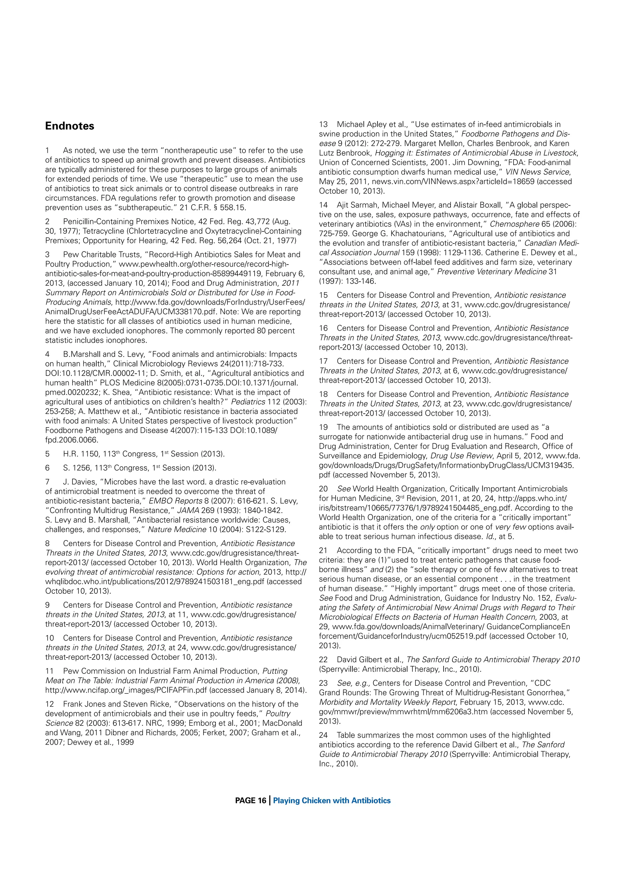 Endnotes
1
As noted, we use the term “nontherapeutic use” to refer to the use
of antibiotics to speed up animal growth and prevent diseases. Antibiotics
are typically administered for these purposes to large groups of animals
for extended periods of time. We use “therapeutic” use to mean the use
of antibiotics to treat sick animals or to control disease outbreaks in rare
circumstances. FDA regulations refer to growth promotion and disease
prevention uses as “subtherapeutic.” 21 C.F.R. § 558.15.
2
Penicillin-Containing Premixes Notice, 42 Fed. Reg. 43,772 (Aug.
30, 1977); Tetracycline (Chlortetracycline and Oxytetracycline)-Containing
Premixes; Opportunity for Hearing, 42 Fed. Reg. 56,264 (Oct. 21, 1977)
3
Pew Charitable Trusts, “Record-High Antibiotics Sales for Meat and
Poultry Production,” www.pewhealth.org/other-resource/record-highantibiotic-sales-for-meat-and-poultry-production-85899449119, February 6,
2013, (accessed January 10, 2014); Food and Drug Administration, 2011
Summary Report on Antimicrobials Sold or Distributed for Use in FoodProducing Animals, http://www.fda.gov/downloads/ForIndustry/UserFees/
AnimalDrugUserFeeActADUFA/UCM338170.pdf. Note: We are reporting
here the statistic for all classes of antibiotics used in human medicine,
and we have excluded ionophores. The commonly reported 80 percent
statistic includes ionophores.
4
B.Marshall and S. Levy, “Food animals and antimicrobials: Impacts
on human health,” Clinical Microbiology Reviews 24(2011):718-733.
DOI:10.1128/CMR.00002-11; D. Smith, et al., “Agricultural antibiotics and
human health” PLOS Medicine 8(2005):0731-0735.DOI:10.1371/journal.
pmed.0020232; K. Shea, “Antibiotic resistance: What is the impact of
agricultural uses of antibiotics on children’s health?” Pediatrics 112 (2003):
253-258; A. Matthew et al., “Antibiotic resistance in bacteria associated
with food animals: A United States perspective of livestock production”
Foodborne Pathogens and Disease 4(2007):115-133 DOI:10.1089/
fpd.2006.0066.
5

H.R. 1150, 113th Congress, 1st Session (2013).

6

S. 1256, 113th Congress, 1st Session (2013).

7
J. Davies, “Microbes have the last word. a drastic re-evaluation
of antimicrobial treatment is needed to overcome the threat of
antibiotic-resistant bacteria,” EMBO Reports 8 (2007): 616-621. S. Levy,
“Confronting Multidrug Resistance,” JAMA 269 (1993): 1840-1842.
S. Levy and B. Marshall, “Antibacterial resistance worldwide: Causes,
challenges, and responses,” Nature Medicine 10 (2004): S122-S129.
8
Centers for Disease Control and Prevention, Antibiotic Resistance
Threats in the United States, 2013, www.cdc.gov/drugresistance/threatreport-2013/ (accessed October 10, 2013). World Health Organization, The
evolving threat of antimicrobial resistance: Options for action, 2013, http://
whqlibdoc.who.int/publications/2012/9789241503181_eng.pdf (accessed
October 10, 2013).
9
Centers for Disease Control and Prevention, Antibiotic resistance
threats in the United States, 2013, at 11, www.cdc.gov/drugresistance/
threat-report-2013/ (accessed October 10, 2013).
10 Centers for Disease Control and Prevention, Antibiotic resistance
threats in the United States, 2013, at 24, www.cdc.gov/drugresistance/
threat-report-2013/ (accessed October 10, 2013).
11 Pew Commission on Industrial Farm Animal Production, Putting
Meat on The Table: Industrial Farm Animal Production in America (2008),
http://www.ncifap.org/_images/PCIFAPFin.pdf (accessed January 8, 2014).
12 Frank Jones and Steven Ricke, “Observations on the history of the
development of antimicrobials and their use in poultry feeds,” Poultry
Science 82 (2003): 613-617. NRC, 1999; Emborg et al., 2001; MacDonald
and Wang, 2011 Dibner and Richards, 2005; Ferket, 2007; Graham et al.,
2007; Dewey et al., 1999

|

13 Michael Apley et al., “Use estimates of in-feed antimicrobials in
swine production in the United States,” Foodborne Pathogens and Disease 9 (2012): 272-279. Margaret Mellon, Charles Benbrook, and Karen
Lutz Benbrook, Hogging it: Estimates of Antimicrobial Abuse in Livestock,
Union of Concerned Scientists, 2001. Jim Downing, “FDA: Food-animal
antibiotic consumption dwarfs human medical use,” VIN News Service,
May 25, 2011, news.vin.com/VINNews.aspx?articleId=18659 (accessed
October 10, 2013).
14 Ajit Sarmah, Michael Meyer, and Alistair Boxall, “A global perspective on the use, sales, exposure pathways, occurrence, fate and effects of
veterinary antibiotics (VAs) in the environment,” Chemosphere 65 (2006):
725-759. George G. Khachatourians, “Agricultural use of antibiotics and
the evolution and transfer of antibiotic-resistant bacteria,” Canadian Medical Association Journal 159 (1998): 1129-1136. Catherine E. Dewey et al.,
“Associations between off-label feed additives and farm size, veterinary
consultant use, and animal age,” Preventive Veterinary Medicine 31
(1997): 133-146.
15 Centers for Disease Control and Prevention, Antibiotic resistance
threats in the United States, 2013, at 31, www.cdc.gov/drugresistance/
threat-report-2013/ (accessed October 10, 2013).
16 Centers for Disease Control and Prevention, Antibiotic Resistance
Threats in the United States, 2013, www.cdc.gov/drugresistance/threatreport-2013/ (accessed October 10, 2013).
17 Centers for Disease Control and Prevention, Antibiotic Resistance
Threats in the United States, 2013, at 6, www.cdc.gov/drugresistance/
threat-report-2013/ (accessed October 10, 2013).
18 Centers for Disease Control and Prevention, Antibiotic Resistance
Threats in the United States, 2013, at 23, www.cdc.gov/drugresistance/
threat-report-2013/ (accessed October 10, 2013).
19 The amounts of antibiotics sold or distributed are used as “a
surrogate for nationwide antibacterial drug use in humans.” Food and
Drug Administration, Center for Drug Evaluation and Research, Ofﬁce of
Surveillance and Epidemiology, Drug Use Review, April 5, 2012, www.fda.
gov/downloads/Drugs/DrugSafety/InformationbyDrugClass/UCM319435.
pdf (accessed November 5, 2013).
20 See World Health Organization, Critically Important Antimicrobials
for Human Medicine, 3rd Revision, 2011, at 20, 24, http://apps.who.int/
iris/bitstream/10665/77376/1/9789241504485_eng.pdf. According to the
World Health Organization, one of the criteria for a “critically important”
antibiotic is that it offers the only option or one of very few options available to treat serious human infectious disease. Id., at 5.
21 According to the FDA, “critically important” drugs need to meet two
criteria: they are (1)“used to treat enteric pathogens that cause foodborne illness” and (2) the “sole therapy or one of few alternatives to treat
serious human disease, or an essential component . . . in the treatment
of human disease.” “Highly important” drugs meet one of those criteria.
See Food and Drug Administration, Guidance for Industry No. 152, Evaluating the Safety of Antimicrobial New Animal Drugs with Regard to Their
Microbiological Effects on Bacteria of Human Health Concern, 2003, at
29, www.fda.gov/downloads/AnimalVeterinary/ GuidanceComplianceEn
forcement/GuidanceforIndustry/ucm052519.pdf (accessed October 10,
2013).
22 David Gilbert et al., The Sanford Guide to Antimicrobial Therapy 2010
(Sperryville: Antimicrobial Therapy, Inc., 2010).
23 See, e.g., Centers for Disease Control and Prevention, “CDC
Grand Rounds: The Growing Threat of Multidrug-Resistant Gonorrhea,”
Morbidity and Mortality Weekly Report, February 15, 2013, www.cdc.
gov/mmwr/preview/mmwrhtml/mm6206a3.htm (accessed November 5,
2013).
24 Table summarizes the most common uses of the highlighted
antibiotics according to the reference David Gilbert et al., The Sanford
Guide to Antimicrobial Therapy 2010 (Sperryville: Antimicrobial Therapy,
Inc., 2010).

PAGE 16 Playing Chicken with Antibiotics

 
