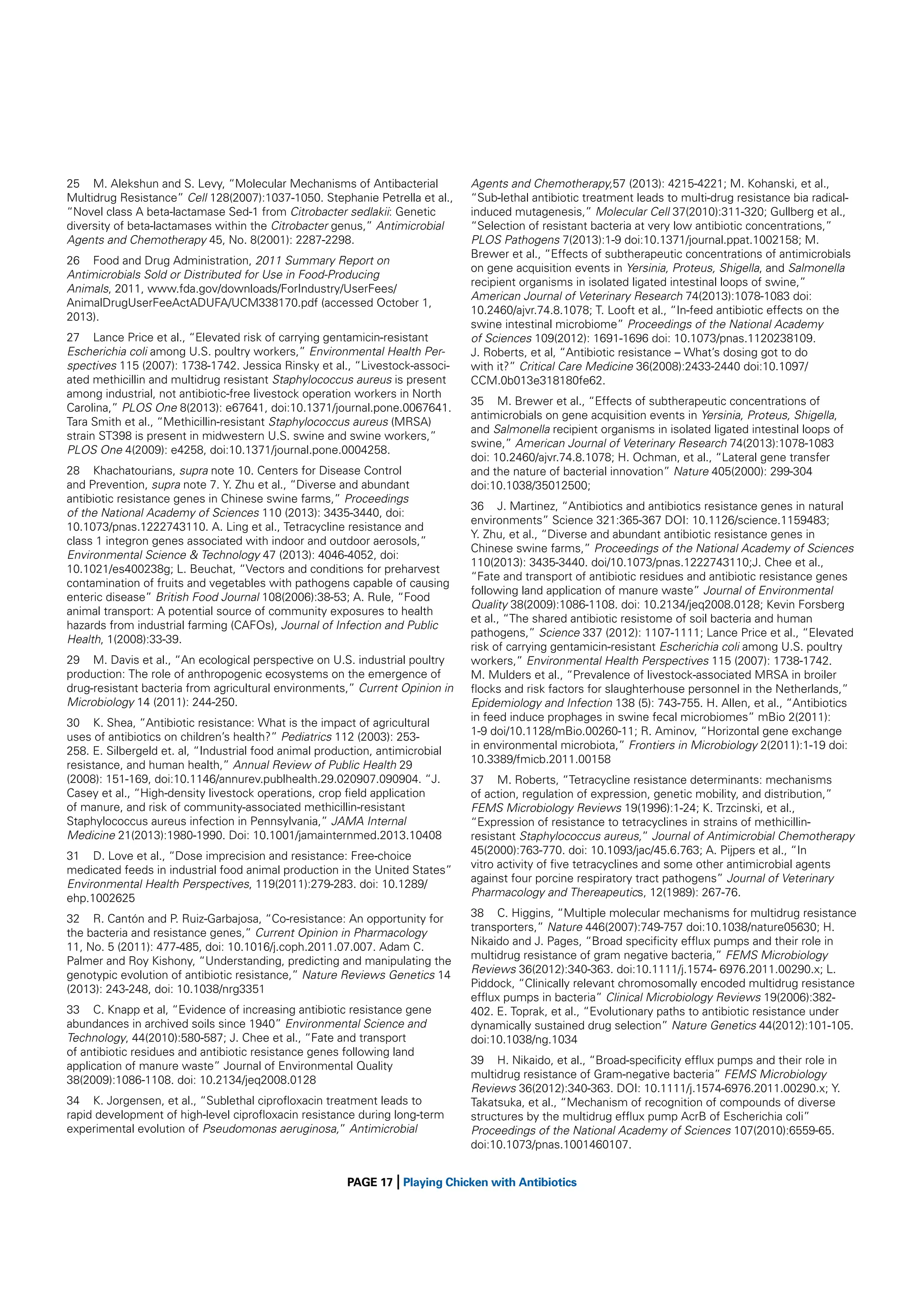 25 M. Alekshun and S. Levy, “Molecular Mechanisms of Antibacterial
Multidrug Resistance” Cell 128(2007):1037-1050. Stephanie Petrella et al.,
“Novel class A beta-lactamase Sed-1 from Citrobacter sedlakii: Genetic
diversity of beta-lactamases within the Citrobacter genus,” Antimicrobial
Agents and Chemotherapy 45, No. 8(2001): 2287-2298.
26 Food and Drug Administration, 2011 Summary Report on
Antimicrobials Sold or Distributed for Use in Food-Producing
Animals, 2011, www.fda.gov/downloads/ForIndustry/UserFees/
AnimalDrugUserFeeActADUFA/UCM338170.pdf (accessed October 1,
2013).
27 Lance Price et al., “Elevated risk of carrying gentamicin-resistant
Escherichia coli among U.S. poultry workers,” Environmental Health Perspectives 115 (2007): 1738-1742. Jessica Rinsky et al., “Livestock-associated methicillin and multidrug resistant Staphylococcus aureus is present
among industrial, not antibiotic-free livestock operation workers in North
Carolina,” PLOS One 8(2013): e67641, doi:10.1371/journal.pone.0067641.
Tara Smith et al., “Methicillin-resistant Staphylococcus aureus (MRSA)
strain ST398 is present in midwestern U.S. swine and swine workers,”
PLOS One 4(2009): e4258, doi:10.1371/journal.pone.0004258.
28 Khachatourians, supra note 10. Centers for Disease Control
and Prevention, supra note 7. Y. Zhu et al., “Diverse and abundant
antibiotic resistance genes in Chinese swine farms,” Proceedings
of the National Academy of Sciences 110 (2013): 3435-3440, doi:
10.1073/pnas.1222743110. A. Ling et al., Tetracycline resistance and
class 1 integron genes associated with indoor and outdoor aerosols,”
Environmental Science & Technology 47 (2013): 4046-4052, doi:
10.1021/es400238g; L. Beuchat, “Vectors and conditions for preharvest
contamination of fruits and vegetables with pathogens capable of causing
enteric disease” British Food Journal 108(2006):38-53; A. Rule, “Food
animal transport: A potential source of community exposures to health
hazards from industrial farming (CAFOs), Journal of Infection and Public
Health, 1(2008):33-39.
29 M. Davis et al., “An ecological perspective on U.S. industrial poultry
production: The role of anthropogenic ecosystems on the emergence of
drug-resistant bacteria from agricultural environments,” Current Opinion in
Microbiology 14 (2011): 244-250.
30 K. Shea, “Antibiotic resistance: What is the impact of agricultural
uses of antibiotics on children’s health?” Pediatrics 112 (2003): 253258. E. Silbergeld et. al, “Industrial food animal production, antimicrobial
resistance, and human health,” Annual Review of Public Health 29
(2008): 151-169, doi:10.1146/annurev.publhealth.29.020907.090904. “J.
Casey et al., “High-density livestock operations, crop ﬁeld application
of manure, and risk of community-associated methicillin-resistant
Staphylococcus aureus infection in Pennsylvania,” JAMA Internal
Medicine 21(2013):1980-1990. Doi: 10.1001/jamainternmed.2013.10408
31 D. Love et al., “Dose imprecision and resistance: Free-choice
medicated feeds in industrial food animal production in the United States”
Environmental Health Perspectives, 119(2011):279-283. doi: 10.1289/
ehp.1002625
32 R. Cantón and P. Ruiz-Garbajosa, “Co-resistance: An opportunity for
the bacteria and resistance genes,” Current Opinion in Pharmacology
11, No. 5 (2011): 477-485, doi: 10.1016/j.coph.2011.07.007. Adam C.
Palmer and Roy Kishony, “Understanding, predicting and manipulating the
genotypic evolution of antibiotic resistance,” Nature Reviews Genetics 14
(2013): 243-248, doi: 10.1038/nrg3351
33 C. Knapp et al, “Evidence of increasing antibiotic resistance gene
abundances in archived soils since 1940” Environmental Science and
Technology, 44(2010):580-587; J. Chee et al., “Fate and transport
of antibiotic residues and antibiotic resistance genes following land
application of manure waste” Journal of Environmental Quality
38(2009):1086-1108. doi: 10.2134/jeq2008.0128
34 K. Jorgensen, et al., “Sublethal ciproﬂoxacin treatment leads to
rapid development of high-level ciproﬂoxacin resistance during long-term
experimental evolution of Pseudomonas aeruginosa,” Antimicrobial

|

Agents and Chemotherapy,57 (2013): 4215-4221; M. Kohanski, et al.,
“Sub-lethal antibiotic treatment leads to multi-drug resistance bia radicalinduced mutagenesis,” Molecular Cell 37(2010):311-320; Gullberg et al.,
“Selection of resistant bacteria at very low antibiotic concentrations,”
PLOS Pathogens 7(2013):1-9 doi:10.1371/journal.ppat.1002158; M.
Brewer et al., “Effects of subtherapeutic concentrations of antimicrobials
on gene acquisition events in Yersinia, Proteus, Shigella, and Salmonella
recipient organisms in isolated ligated intestinal loops of swine,”
American Journal of Veterinary Research 74(2013):1078-1083 doi:
10.2460/ajvr.74.8.1078; T. Looft et al., “In-feed antibiotic effects on the
swine intestinal microbiome” Proceedings of the National Academy
of Sciences 109(2012): 1691-1696 doi: 10.1073/pnas.1120238109.
J. Roberts, et al, “Antibiotic resistance – What’s dosing got to do
with it?” Critical Care Medicine 36(2008):2433-2440 doi:10.1097/
CCM.0b013e318180fe62.
35 M. Brewer et al., “Effects of subtherapeutic concentrations of
antimicrobials on gene acquisition events in Yersinia, Proteus, Shigella,
and Salmonella recipient organisms in isolated ligated intestinal loops of
swine,” American Journal of Veterinary Research 74(2013):1078-1083
doi: 10.2460/ajvr.74.8.1078; H. Ochman, et al., “Lateral gene transfer
and the nature of bacterial innovation” Nature 405(2000): 299-304
doi:10.1038/35012500;
36 J. Martinez, “Antibiotics and antibiotics resistance genes in natural
environments” Science 321:365-367 DOI: 10.1126/science.1159483;
Y. Zhu, et al., “Diverse and abundant antibiotic resistance genes in
Chinese swine farms,” Proceedings of the National Academy of Sciences
110(2013): 3435-3440. doi/10.1073/pnas.1222743110;J. Chee et al.,
“Fate and transport of antibiotic residues and antibiotic resistance genes
following land application of manure waste” Journal of Environmental
Quality 38(2009):1086-1108. doi: 10.2134/jeq2008.0128; Kevin Forsberg
et al., “The shared antibiotic resistome of soil bacteria and human
pathogens,” Science 337 (2012): 1107-1111; Lance Price et al., “Elevated
risk of carrying gentamicin-resistant Escherichia coli among U.S. poultry
workers,” Environmental Health Perspectives 115 (2007): 1738-1742.
M. Mulders et al., “Prevalence of livestock-associated MRSA in broiler
ﬂocks and risk factors for slaughterhouse personnel in the Netherlands,”
Epidemiology and Infection 138 (5): 743-755. H. Allen, et al., “Antibiotics
in feed induce prophages in swine fecal microbiomes” mBio 2(2011):
1-9 doi/10.1128/mBio.00260-11; R. Aminov, “Horizontal gene exchange
in environmental microbiota,” Frontiers in Microbiology 2(2011):1-19 doi:
10.3389/fmicb.2011.00158
37 M. Roberts, “Tetracycline resistance determinants: mechanisms
of action, regulation of expression, genetic mobility, and distribution,”
FEMS Microbiology Reviews 19(1996):1-24; K. Trzcinski, et al.,
“Expression of resistance to tetracyclines in strains of methicillinresistant Staphylococcus aureus,” Journal of Antimicrobial Chemotherapy
45(2000):763-770. doi: 10.1093/jac/45.6.763; A. Pijpers et al., “In
vitro activity of ﬁve tetracyclines and some other antimicrobial agents
against four porcine respiratory tract pathogens” Journal of Veterinary
Pharmacology and Thereapeutics, 12(1989): 267-76.
38 C. Higgins, “Multiple molecular mechanisms for multidrug resistance
transporters,” Nature 446(2007):749-757 doi:10.1038/nature05630; H.
Nikaido and J. Pages, “Broad speciﬁcity efﬂux pumps and their role in
multidrug resistance of gram negative bacteria,” FEMS Microbiology
Reviews 36(2012):340-363. doi:10.1111/j.1574- 6976.2011.00290.x; L.
Piddock, “Clinically relevant chromosomally encoded multidrug resistance
efﬂux pumps in bacteria” Clinical Microbiology Reviews 19(2006):382402. E. Toprak, et al., “Evolutionary paths to antibiotic resistance under
dynamically sustained drug selection” Nature Genetics 44(2012):101-105.
doi:10.1038/ng.1034
39 H. Nikaido, et al., “Broad-speciﬁcity efﬂux pumps and their role in
multidrug resistance of Gram-negative bacteria” FEMS Microbiology
Reviews 36(2012):340-363. DOI: 10.1111/j.1574-6976.2011.00290.x; Y.
Takatsuka, et al., “Mechanism of recognition of compounds of diverse
structures by the multidrug efﬂux pump AcrB of Escherichia coli”
Proceedings of the National Academy of Sciences 107(2010):6559-65.
doi:10.1073/pnas.1001460107.

PAGE 17 Playing Chicken with Antibiotics

 