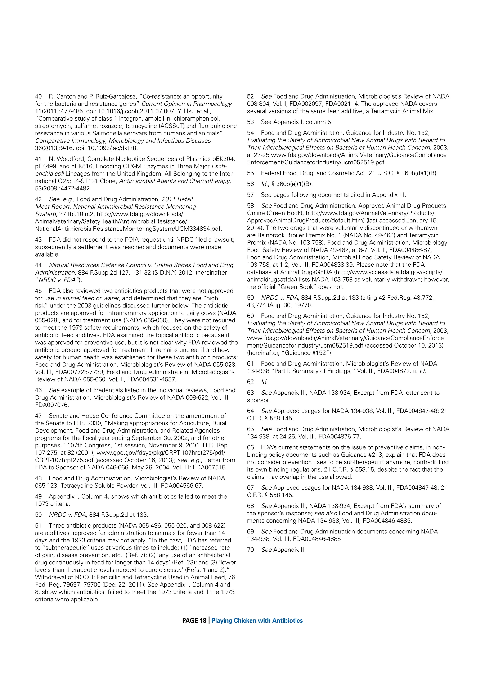 40 R. Canton and P. Ruiz-Garbajosa, “Co-resistance: an opportunity
for the bacteria and resistance genes” Current Opinion in Pharmacology
11(2011):477-485. doi: 10.1016/j.coph.2011.07.007; Y. Hsu et al.,
“Comparative study of class 1 integron, ampicillin, chloramphenicol,
streptomycin, sulfamethoxazole, tetracycline (ACSSuT) and ﬂuorquinolone
resistance in various Salmonella serovars from humans and animals”
Comparative Immunology, Microbiology and Infectious Diseases
36(2013):9-16. doi: 10.1093/jac/dkt28;
41 N. Woodford, Complete Nucleotide Sequences of Plasmids pEK204,
pEK499, and pEK516, Encoding CTX-M Enzymes in Three Major Escherichia coli Lineages from the United Kingdom, All Belonging to the International O25:H4-ST131 Clone, Antimicrobial Agents and Chemotherapy.
53(2009):4472-4482.
42 See, e.g., Food and Drug Administration, 2011 Retail
Meat Report, National Antimicrobial Resistance Monitoring
System, 27 tbl.10 n.2, http://www.fda.gov/downloads/
AnimalVeterinary/SafetyHealth/AntimicrobialResistance/
NationalAntimicrobialResistanceMonitoringSystem/UCM334834.pdf.
43 FDA did not respond to the FOIA request until NRDC ﬁled a lawsuit;
subsequently a settlement was reached and documents were made
available.
44 Natural Resources Defense Council v. United States Food and Drug
Administration, 884 F.Supp.2d 127, 131-32 (S.D.N.Y. 2012) (hereinafter
“NRDC v. FDA”).
45 FDA also reviewed two antibiotics products that were not approved
for use in animal feed or water, and determined that they are “high
risk” under the 2003 guidelines discussed further below. The antibiotic
products are approved for intramammary application to dairy cows (NADA
055-028), and for treatment use (NADA 055-060). They were not required
to meet the 1973 safety requirements, which focused on the safety of
antibiotic feed additives. FDA examined the topical antibiotic because it
was approved for preventive use, but it is not clear why FDA reviewed the
antibiotic product approved for treatment. It remains unclear if and how
safety for human health was established for these two antibiotic products;
Food and Drug Administration, Microbiologist’s Review of NADA 055-028,
Vol. III, FDA007723-7739; Food and Drug Administration, Microbiologist’s
Review of NADA 055-060, Vol. II, FDA004531-4537.
46 See example of credentials listed in the individual reviews, Food and
Drug Administration, Microbiologist’s Review of NADA 008-622, Vol. III,
FDA007076.
47 Senate and House Conference Committee on the amendment of
the Senate to H.R. 2330, “Making appropriations for Agriculture, Rural
Development, Food and Drug Administration, and Related Agencies
programs for the ﬁscal year ending September 30, 2002, and for other
purposes,” 107th Congress, 1st session, November 9, 2001, H.R. Rep.
107-275, at 82 (2001), www.gpo.gov/fdsys/pkg/CRPT-107hrpt275/pdf/
CRPT-107hrpt275.pdf (accessed October 16, 2013); see, e.g., Letter from
FDA to Sponsor of NADA 046-666, May 26, 2004, Vol. III: FDA007515.
48 Food and Drug Administration, Microbiologist’s Review of NADA
065-123, Tetracycline Soluble Powder, Vol. III, FDA004566-67.
49 Appendix I, Column 4, shows which antibiotics failed to meet the
1973 criteria.
50

NRDC v. FDA, 884 F.Supp.2d at 133.

51 Three antibiotic products (NADA 065-496, 055-020, and 008-622)
are additives approved for administration to animals for fewer than 14
days and the 1973 criteria may not apply. “In the past, FDA has referred
to ‘‘subtherapeutic’’ uses at various times to include: (1) ‘Increased rate
of gain, disease prevention, etc.’ (Ref. 7); (2) ‘any use of an antibacterial
drug continuously in feed for longer than 14 days’ (Ref. 23); and (3) ‘lower
levels than therapeutic levels needed to cure disease.’ (Refs. 1 and 2).”
Withdrawal of NOOH; Penicillin and Tetracycline Used in Animal Feed, 76
Fed. Reg. 79697, 79700 (Dec. 22, 2011). See Appendix I, Column 4 and
8, show which antibiotics failed to meet the 1973 criteria and if the 1973
criteria were applicable.

|

52 See Food and Drug Administration, Microbiologist’s Review of NADA
008-804, Vol. I, FDA002097, FDA002114. The approved NADA covers
several versions of the same feed additive, a Terramycin Animal Mix.
53

See Appendix I, column 5.

54 Food and Drug Administration, Guidance for Industry No. 152,
Evaluating the Safety of Antimicrobial New Animal Drugs with Regard to
Their Microbiological Effects on Bacteria of Human Health Concern, 2003,
at 23-25 www.fda.gov/downloads/AnimalVeterinary/GuidanceCompliance
Enforcement/GuidanceforIndustry/ucm052519.pdf .
55

Federal Food, Drug, and Cosmetic Act, 21 U.S.C. § 360b(d)(1)(B).

56

Id., § 360b(e)(1)(B).

57

See pages following documents cited in Appendix III.

58 See Food and Drug Administration, Approved Animal Drug Products
Online (Green Book), http://www.fda.gov/AnimalVeterinary/Products/
ApprovedAnimalDrugProducts/default.htm) (last accessed January 15,
2014). The two drugs that were voluntarily discontinued or withdrawn
are Rainbrook Broiler Premix No. 1 (NADA No. 49-462) and Terramycin
Premix (NADA No. 103-758). Food and Drug Administration, Microbiology
Food Safety Review of NADA 49-462, at 6-7, Vol. II, FDA004486-87;
Food and Drug Administration, Microbial Food Safety Review of NADA
103-758, at 1-2, Vol. III, FDA004838-39. Please note that the FDA
database at AnimalDrugs@FDA (http://www.accessdata.fda.gov/scripts/
animaldrugsatfda/) lists NADA 103-758 as voluntarily withdrawn; however,
the ofﬁcial “Green Book” does not.
59 NRDC v. FDA, 884 F.Supp.2d at 133 (citing 42 Fed.Reg. 43,772,
43,774 (Aug. 30, 1977)).
60 Food and Drug Administration, Guidance for Industry No. 152,
Evaluating the Safety of Antimicrobial New Animal Drugs with Regard to
Their Microbiological Effects on Bacteria of Human Health Concern, 2003,
www.fda.gov/downloads/AnimalVeterinary/GuidanceComplianceEnforce
ment/GuidanceforIndustry/ucm052519.pdf (accessed October 10, 2013)
(hereinafter, “Guidance #152”).
61 Food and Drug Administration, Microbiologist’s Review of NADA
134-938 “Part I: Summary of Findings,” Vol. III, FDA004872. ii. Id.
62

Id.

63 See Appendix III, NADA 138-934, Excerpt from FDA letter sent to
sponsor.
64 See Approved usages for NADA 134-938, Vol. III, FDA004847-48; 21
C.F.R. § 558.145.
65 See Food and Drug Administration, Microbiologist’s Review of NADA
134-938, at 24-25, Vol. III, FDA004876-77.
66 FDA’s current statements on the issue of preventive claims, in nonbinding policy documents such as Guidance #213, explain that FDA does
not consider prevention uses to be subtherapeutic anymore, contradicting
its own binding regulations, 21 C.F.R. § 558.15, despite the fact that the
claims may overlap in the use allowed.
67 See Approved usages for NADA 134-938, Vol. III, FDA004847-48; 21
C.F.R. § 558.145.
68 See Appendix III, NADA 138-934, Excerpt from FDA’s summary of
the sponsor’s response; see also Food and Drug Administration documents concerning NADA 134-938, Vol. III, FDA004846-4885.
69 See Food and Drug Administration documents concerning NADA
134-938, Vol. III, FDA004846-4885
70

See Appendix II.

PAGE 18 Playing Chicken with Antibiotics

 