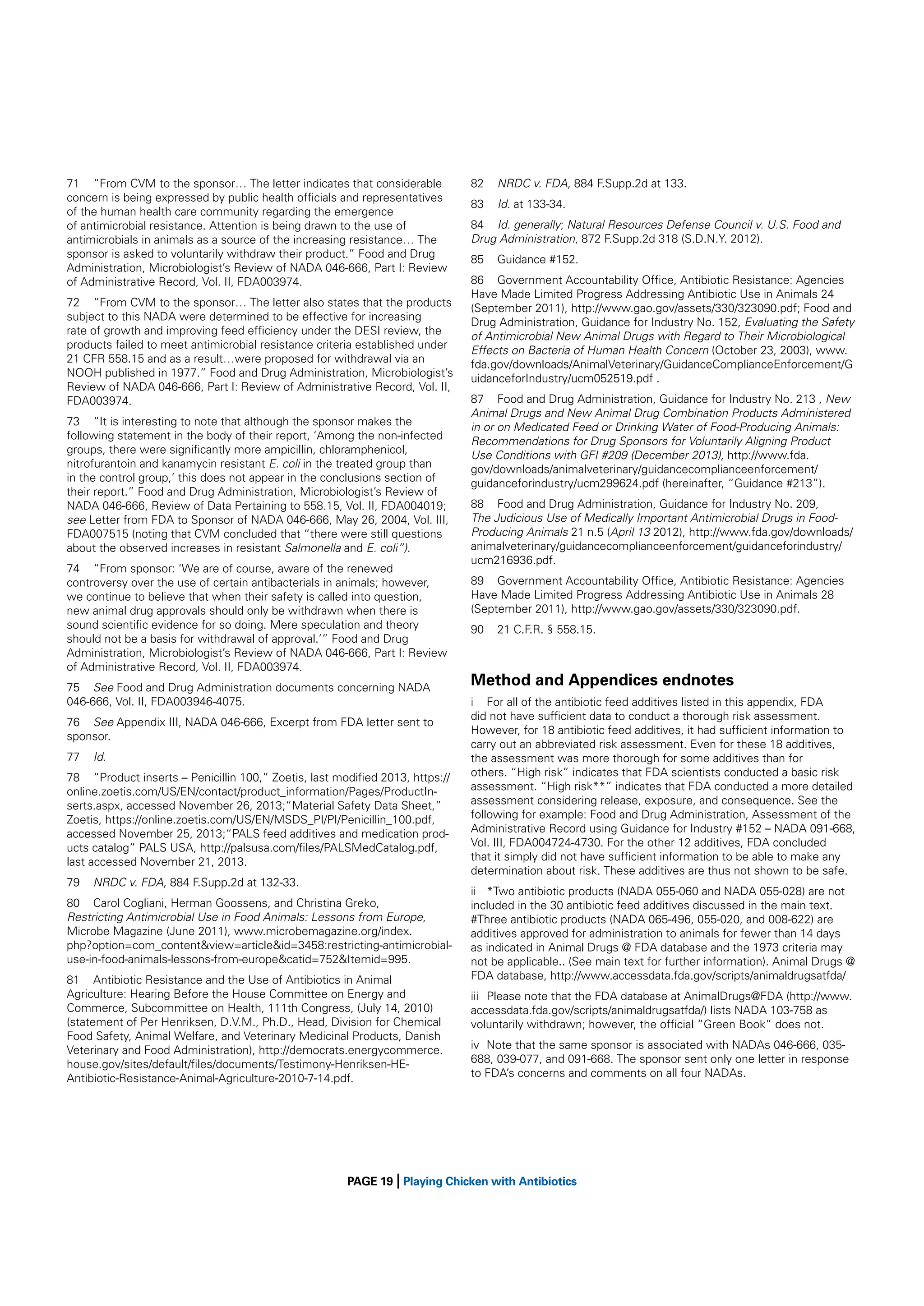 71 “From CVM to the sponsor… The letter indicates that considerable
concern is being expressed by public health ofﬁcials and representatives
of the human health care community regarding the emergence
of antimicrobial resistance. Attention is being drawn to the use of
antimicrobials in animals as a source of the increasing resistance… The
sponsor is asked to voluntarily withdraw their product.” Food and Drug
Administration, Microbiologist’s Review of NADA 046-666, Part I: Review
of Administrative Record, Vol. II, FDA003974.
72 “From CVM to the sponsor… The letter also states that the products
subject to this NADA were determined to be effective for increasing
rate of growth and improving feed efﬁciency under the DESI review, the
products failed to meet antimicrobial resistance criteria established under
21 CFR 558.15 and as a result…were proposed for withdrawal via an
NOOH published in 1977.” Food and Drug Administration, Microbiologist’s
Review of NADA 046-666, Part I: Review of Administrative Record, Vol. II,
FDA003974.
73 “It is interesting to note that although the sponsor makes the
following statement in the body of their report, ‘Among the non-infected
groups, there were signiﬁcantly more ampicillin, chloramphenicol,
nitrofurantoin and kanamycin resistant E. coli in the treated group than
in the control group,’ this does not appear in the conclusions section of
their report.” Food and Drug Administration, Microbiologist’s Review of
NADA 046-666, Review of Data Pertaining to 558.15, Vol. II, FDA004019;
see Letter from FDA to Sponsor of NADA 046-666, May 26, 2004, Vol. III,
FDA007515 (noting that CVM concluded that “there were still questions
about the observed increases in resistant Salmonella and E. coli”).
74 “From sponsor: ‘We are of course, aware of the renewed
controversy over the use of certain antibacterials in animals; however,
we continue to believe that when their safety is called into question,
new animal drug approvals should only be withdrawn when there is
sound scientiﬁc evidence for so doing. Mere speculation and theory
should not be a basis for withdrawal of approval.’” Food and Drug
Administration, Microbiologist’s Review of NADA 046-666, Part I: Review
of Administrative Record, Vol. II, FDA003974.
75 See Food and Drug Administration documents concerning NADA
046-666, Vol. II, FDA003946-4075.
76 See Appendix III, NADA 046-666, Excerpt from FDA letter sent to
sponsor.
77

Id.

78 “Product inserts – Penicillin 100,” Zoetis, last modiﬁed 2013, https://
online.zoetis.com/US/EN/contact/product_information/Pages/ProductInserts.aspx, accessed November 26, 2013;“Material Safety Data Sheet,”
Zoetis, https://online.zoetis.com/US/EN/MSDS_PI/PI/Penicillin_100.pdf,
accessed November 25, 2013;“PALS feed additives and medication products catalog” PALS USA, http://palsusa.com/ﬁles/PALSMedCatalog.pdf,
last accessed November 21, 2013.
79

NRDC v. FDA, 884 F.Supp.2d at 132-33.

80 Carol Cogliani, Herman Goossens, and Christina Greko,
Restricting Antimicrobial Use in Food Animals: Lessons from Europe,
Microbe Magazine (June 2011), www.microbemagazine.org/index.
php?option=com_content&view=article&id=3458:restricting-antimicrobialuse-in-food-animals-lessons-from-europe&catid=752&Itemid=995.
81 Antibiotic Resistance and the Use of Antibiotics in Animal
Agriculture: Hearing Before the House Committee on Energy and
Commerce, Subcommittee on Health, 111th Congress, (July 14, 2010)
(statement of Per Henriksen, D.V.M., Ph.D., Head, Division for Chemical
Food Safety, Animal Welfare, and Veterinary Medicinal Products, Danish
Veterinary and Food Administration), http://democrats.energycommerce.
house.gov/sites/default/ﬁles/documents/Testimony-Henriksen-HEAntibiotic-Resistance-Animal-Agriculture-2010-7-14.pdf.

|

82

NRDC v. FDA, 884 F.Supp.2d at 133.

83

Id. at 133-34.

84 Id. generally; Natural Resources Defense Council v. U.S. Food and
Drug Administration, 872 F.Supp.2d 318 (S.D.N.Y. 2012).
85

Guidance #152.

86 Government Accountability Ofﬁce, Antibiotic Resistance: Agencies
Have Made Limited Progress Addressing Antibiotic Use in Animals 24
(September 2011), http://www.gao.gov/assets/330/323090.pdf; Food and
Drug Administration, Guidance for Industry No. 152, Evaluating the Safety
of Antimicrobial New Animal Drugs with Regard to Their Microbiological
Effects on Bacteria of Human Health Concern (October 23, 2003), www.
fda.gov/downloads/AnimalVeterinary/GuidanceComplianceEnforcement/G
uidanceforIndustry/ucm052519.pdf .
87 Food and Drug Administration, Guidance for Industry No. 213 , New
Animal Drugs and New Animal Drug Combination Products Administered
in or on Medicated Feed or Drinking Water of Food-Producing Animals:
Recommendations for Drug Sponsors for Voluntarily Aligning Product
Use Conditions with GFI #209 (December 2013), http://www.fda.
gov/downloads/animalveterinary/guidancecomplianceenforcement/
guidanceforindustry/ucm299624.pdf (hereinafter, “Guidance #213”).
88 Food and Drug Administration, Guidance for Industry No. 209,
The Judicious Use of Medically Important Antimicrobial Drugs in FoodProducing Animals 21 n.5 (April 13 2012), http://www.fda.gov/downloads/
animalveterinary/guidancecomplianceenforcement/guidanceforindustry/
ucm216936.pdf.
89 Government Accountability Ofﬁce, Antibiotic Resistance: Agencies
Have Made Limited Progress Addressing Antibiotic Use in Animals 28
(September 2011), http://www.gao.gov/assets/330/323090.pdf.
90

21 C.F.R. § 558.15.

Method and Appendices endnotes
i For all of the antibiotic feed additives listed in this appendix, FDA
did not have sufﬁcient data to conduct a thorough risk assessment.
However, for 18 antibiotic feed additives, it had sufﬁcient information to
carry out an abbreviated risk assessment. Even for these 18 additives,
the assessment was more thorough for some additives than for
others. “High risk” indicates that FDA scientists conducted a basic risk
assessment. “High risk**” indicates that FDA conducted a more detailed
assessment considering release, exposure, and consequence. See the
following for example: Food and Drug Administration, Assessment of the
Administrative Record using Guidance for Industry #152 – NADA 091-668,
Vol. III, FDA004724-4730. For the other 12 additives, FDA concluded
that it simply did not have sufﬁcient information to be able to make any
determination about risk. These additives are thus not shown to be safe.
ii *Two antibiotic products (NADA 055-060 and NADA 055-028) are not
included in the 30 antibiotic feed additives discussed in the main text.
#Three antibiotic products (NADA 065-496, 055-020, and 008-622) are
additives approved for administration to animals for fewer than 14 days
as indicated in Animal Drugs @ FDA database and the 1973 criteria may
not be applicable.. (See main text for further information). Animal Drugs @
FDA database, http://www.accessdata.fda.gov/scripts/animaldrugsatfda/
iii Please note that the FDA database at AnimalDrugs@FDA (http://www.
accessdata.fda.gov/scripts/animaldrugsatfda/) lists NADA 103-758 as
voluntarily withdrawn; however, the ofﬁcial “Green Book” does not.
iv Note that the same sponsor is associated with NADAs 046-666, 035688, 039-077, and 091-668. The sponsor sent only one letter in response
to FDA’s concerns and comments on all four NADAs.

PAGE 19 Playing Chicken with Antibiotics

 