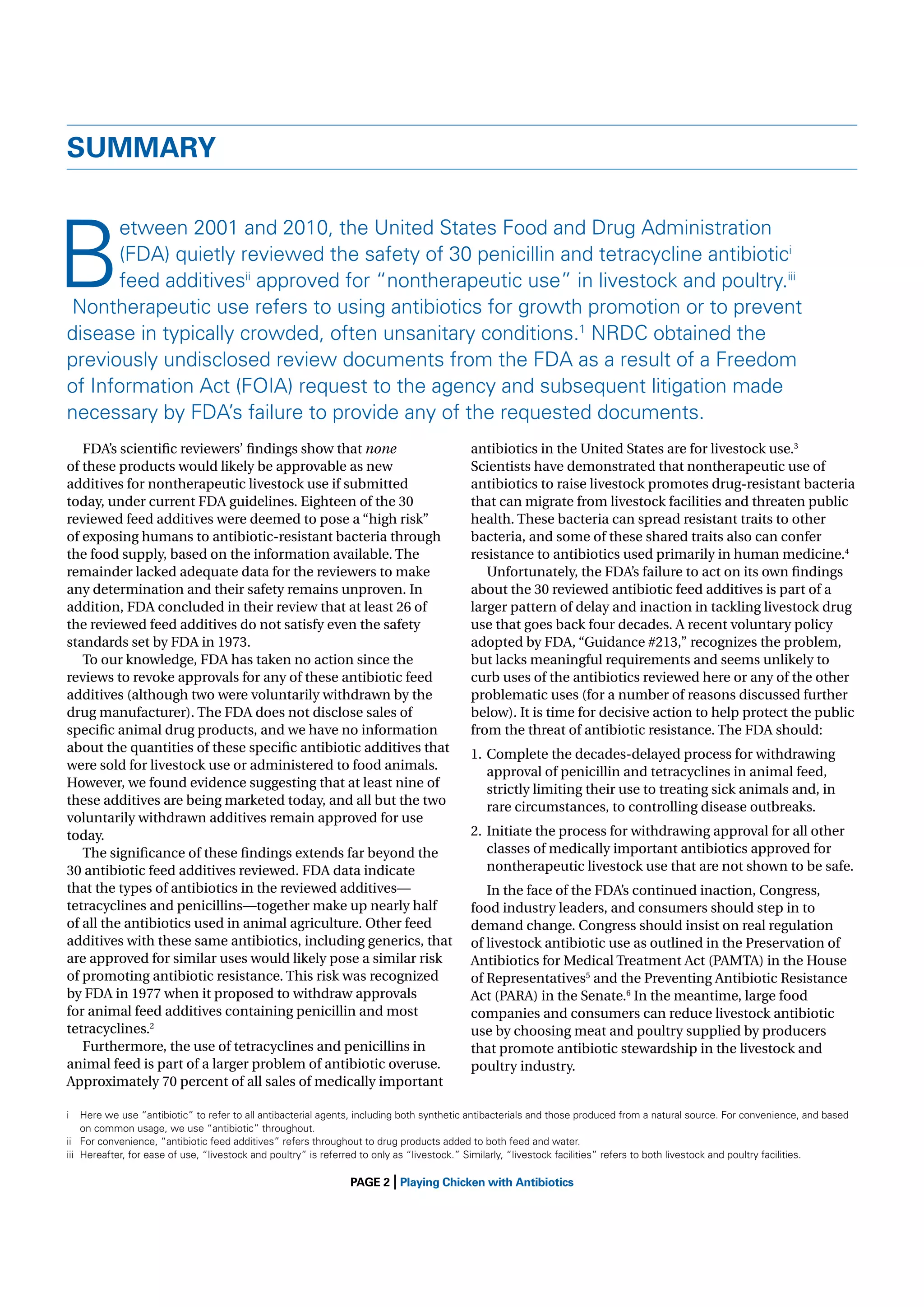 SUMMARY

B

etween 2001 and 2010, the United States Food and Drug Administration
(FDA) quietly reviewed the safety of 30 penicillin and tetracycline antibiotici
feed additivesii approved for “nontherapeutic use” in livestock and poultry.iii
Nontherapeutic use refers to using antibiotics for growth promotion or to prevent
disease in typically crowded, often unsanitary conditions.1 NRDC obtained the
previously undisclosed review documents from the FDA as a result of a Freedom
of Information Act (FOIA) request to the agency and subsequent litigation made
necessary by FDA’s failure to provide any of the requested documents.

FDA’s scientiﬁc reviewers’ ﬁndings show that none
of these products would likely be approvable as new
additives for nontherapeutic livestock use if submitted
today, under current FDA guidelines. Eighteen of the 30
reviewed feed additives were deemed to pose a “high risk”
of exposing humans to antibiotic-resistant bacteria through
the food supply, based on the information available. The
remainder lacked adequate data for the reviewers to make
any determination and their safety remains unproven. In
addition, FDA concluded in their review that at least 26 of
the reviewed feed additives do not satisfy even the safety
standards set by FDA in 1973.
To our knowledge, FDA has taken no action since the
reviews to revoke approvals for any of these antibiotic feed
additives (although two were voluntarily withdrawn by the
drug manufacturer). The FDA does not disclose sales of
speciﬁc animal drug products, and we have no information
about the quantities of these speciﬁc antibiotic additives that
were sold for livestock use or administered to food animals.
However, we found evidence suggesting that at least nine of
these additives are being marketed today, and all but the two
voluntarily withdrawn additives remain approved for use
today.
The signiﬁcance of these ﬁndings extends far beyond the
30 antibiotic feed additives reviewed. FDA data indicate
that the types of antibiotics in the reviewed additives—
tetracyclines and penicillins—together make up nearly half
of all the antibiotics used in animal agriculture. Other feed
additives with these same antibiotics, including generics, that
are approved for similar uses would likely pose a similar risk
of promoting antibiotic resistance. This risk was recognized
by FDA in 1977 when it proposed to withdraw approvals
for animal feed additives containing penicillin and most
tetracyclines.2
Furthermore, the use of tetracyclines and penicillins in
animal feed is part of a larger problem of antibiotic overuse.
Approximately 70 percent of all sales of medically important

antibiotics in the United States are for livestock use.3
Scientists have demonstrated that nontherapeutic use of
antibiotics to raise livestock promotes drug-resistant bacteria
that can migrate from livestock facilities and threaten public
health. These bacteria can spread resistant traits to other
bacteria, and some of these shared traits also can confer
resistance to antibiotics used primarily in human medicine.4
Unfortunately, the FDA’s failure to act on its own ﬁndings
about the 30 reviewed antibiotic feed additives is part of a
larger pattern of delay and inaction in tackling livestock drug
use that goes back four decades. A recent voluntary policy
adopted by FDA, “Guidance #213,” recognizes the problem,
but lacks meaningful requirements and seems unlikely to
curb uses of the antibiotics reviewed here or any of the other
problematic uses (for a number of reasons discussed further
below). It is time for decisive action to help protect the public
from the threat of antibiotic resistance. The FDA should:
1. Complete the decades-delayed process for withdrawing
approval of penicillin and tetracyclines in animal feed,
strictly limiting their use to treating sick animals and, in
rare circumstances, to controlling disease outbreaks.
2. Initiate the process for withdrawing approval for all other
classes of medically important antibiotics approved for
nontherapeutic livestock use that are not shown to be safe.
In the face of the FDA’s continued inaction, Congress,
food industry leaders, and consumers should step in to
demand change. Congress should insist on real regulation
of livestock antibiotic use as outlined in the Preservation of
Antibiotics for Medical Treatment Act (PAMTA) in the House
of Representatives5 and the Preventing Antibiotic Resistance
Act (PARA) in the Senate.6 In the meantime, large food
companies and consumers can reduce livestock antibiotic
use by choosing meat and poultry supplied by producers
that promote antibiotic stewardship in the livestock and
poultry industry.

i

Here we use “antibiotic” to refer to all antibacterial agents, including both synthetic antibacterials and those produced from a natural source. For convenience, and based
on common usage, we use “antibiotic” throughout.
ii For convenience, “antibiotic feed additives” refers throughout to drug products added to both feed and water.
iii Hereafter, for ease of use, “livestock and poultry” is referred to only as “livestock.” Similarly, “livestock facilities” refers to both livestock and poultry facilities.

|

PAGE 2 Playing Chicken with Antibiotics

 