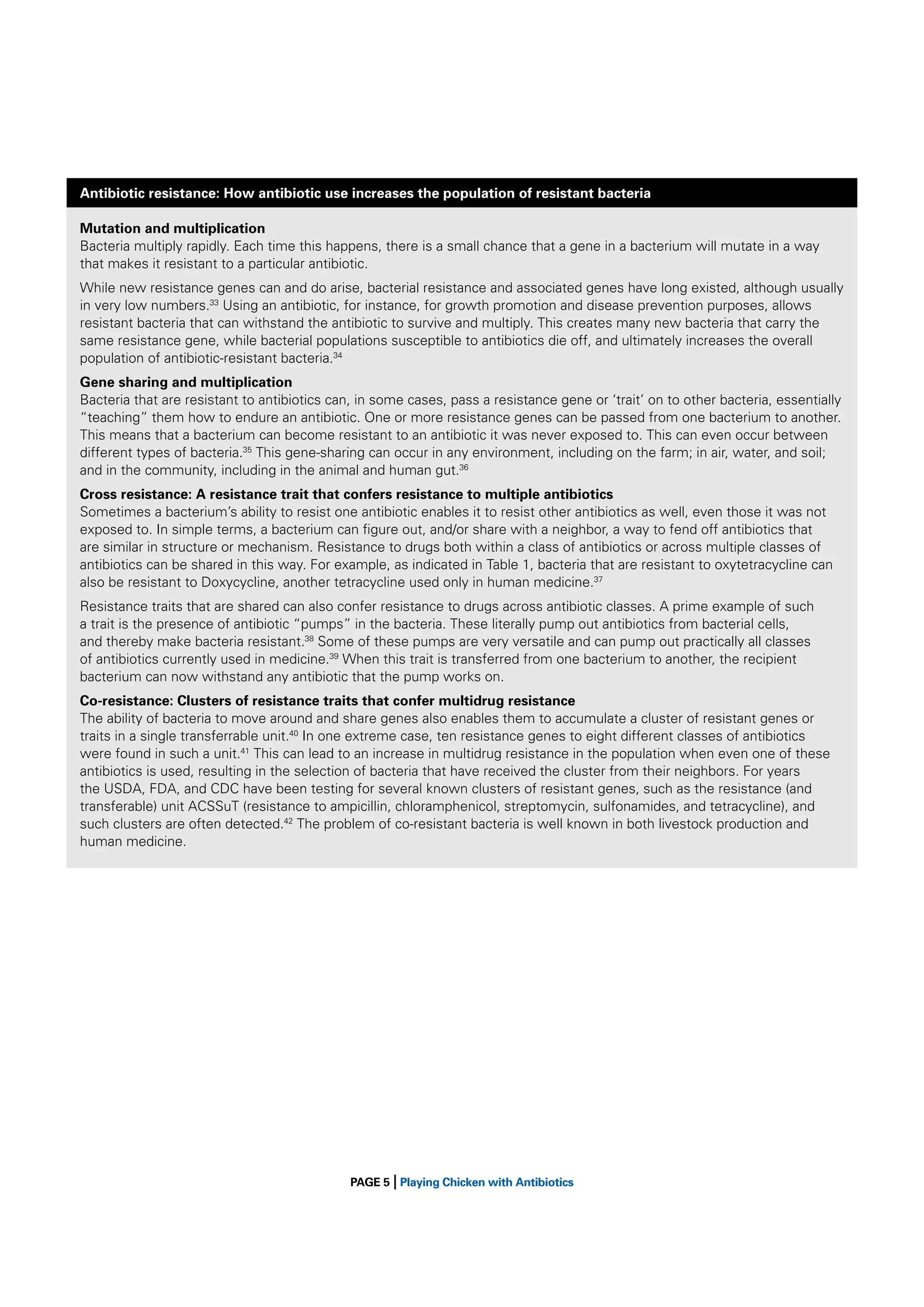 Antibiotic resistance: How antibiotic use increases the population of resistant bacteria
Mutation and multiplication
Bacteria multiply rapidly. Each time this happens, there is a small chance that a gene in a bacterium will mutate in a way
that makes it resistant to a particular antibiotic.
While new resistance genes can and do arise, bacterial resistance and associated genes have long existed, although usually
in very low numbers.33 Using an antibiotic, for instance, for growth promotion and disease prevention purposes, allows
resistant bacteria that can withstand the antibiotic to survive and multiply. This creates many new bacteria that carry the
same resistance gene, while bacterial populations susceptible to antibiotics die off, and ultimately increases the overall
population of antibiotic-resistant bacteria.34
Gene sharing and multiplication
Bacteria that are resistant to antibiotics can, in some cases, pass a resistance gene or ‘trait’ on to other bacteria, essentially
“teaching” them how to endure an antibiotic. One or more resistance genes can be passed from one bacterium to another.
This means that a bacterium can become resistant to an antibiotic it was never exposed to. This can even occur between
different types of bacteria.35 This gene-sharing can occur in any environment, including on the farm; in air, water, and soil;
and in the community, including in the animal and human gut.36
Cross resistance: A resistance trait that confers resistance to multiple antibiotics
Sometimes a bacterium’s ability to resist one antibiotic enables it to resist other antibiotics as well, even those it was not
exposed to. In simple terms, a bacterium can ﬁgure out, and/or share with a neighbor, a way to fend off antibiotics that
are similar in structure or mechanism. Resistance to drugs both within a class of antibiotics or across multiple classes of
antibiotics can be shared in this way. For example, as indicated in Table 1, bacteria that are resistant to oxytetracycline can
also be resistant to Doxycycline, another tetracycline used only in human medicine.37
Resistance traits that are shared can also confer resistance to drugs across antibiotic classes. A prime example of such
a trait is the presence of antibiotic “pumps” in the bacteria. These literally pump out antibiotics from bacterial cells,
and thereby make bacteria resistant.38 Some of these pumps are very versatile and can pump out practically all classes
of antibiotics currently used in medicine.39 When this trait is transferred from one bacterium to another, the recipient
bacterium can now withstand any antibiotic that the pump works on.
Co-resistance: Clusters of resistance traits that confer multidrug resistance
The ability of bacteria to move around and share genes also enables them to accumulate a cluster of resistant genes or
traits in a single transferrable unit.40 In one extreme case, ten resistance genes to eight different classes of antibiotics
were found in such a unit.41 This can lead to an increase in multidrug resistance in the population when even one of these
antibiotics is used, resulting in the selection of bacteria that have received the cluster from their neighbors. For years
the USDA, FDA, and CDC have been testing for several known clusters of resistant genes, such as the resistance (and
transferable) unit ACSSuT (resistance to ampicillin, chloramphenicol, streptomycin, sulfonamides, and tetracycline), and
such clusters are often detected.42 The problem of co-resistant bacteria is well known in both livestock production and
human medicine.

|

PAGE 5 Playing Chicken with Antibiotics

 