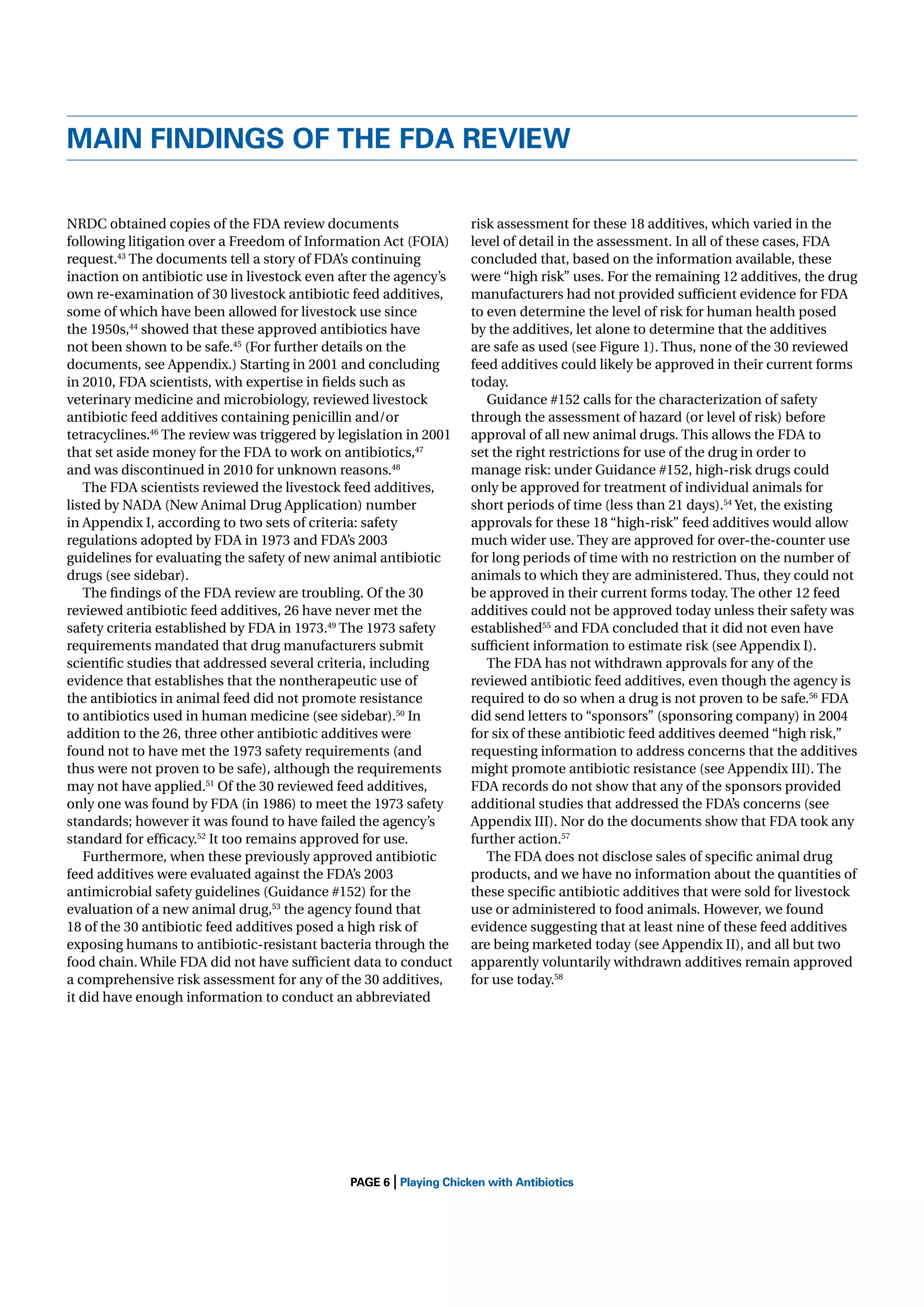 MAIN FINDINGS OF THE FDA REVIEW
NRDC obtained copies of the FDA review documents
following litigation over a Freedom of Information Act (FOIA)
request.43 The documents tell a story of FDA’s continuing
inaction on antibiotic use in livestock even after the agency’s
own re-examination of 30 livestock antibiotic feed additives,
some of which have been allowed for livestock use since
the 1950s,44 showed that these approved antibiotics have
not been shown to be safe.45 (For further details on the
documents, see Appendix.) Starting in 2001 and concluding
in 2010, FDA scientists, with expertise in ﬁelds such as
veterinary medicine and microbiology, reviewed livestock
antibiotic feed additives containing penicillin and/or
tetracyclines.46 The review was triggered by legislation in 2001
that set aside money for the FDA to work on antibiotics,47
and was discontinued in 2010 for unknown reasons.48
The FDA scientists reviewed the livestock feed additives,
listed by NADA (New Animal Drug Application) number
in Appendix I, according to two sets of criteria: safety
regulations adopted by FDA in 1973 and FDA’s 2003
guidelines for evaluating the safety of new animal antibiotic
drugs (see sidebar).
The ﬁndings of the FDA review are troubling. Of the 30
reviewed antibiotic feed additives, 26 have never met the
safety criteria established by FDA in 1973.49 The 1973 safety
requirements mandated that drug manufacturers submit
scientiﬁc studies that addressed several criteria, including
evidence that establishes that the nontherapeutic use of
the antibiotics in animal feed did not promote resistance
to antibiotics used in human medicine (see sidebar).50 In
addition to the 26, three other antibiotic additives were
found not to have met the 1973 safety requirements (and
thus were not proven to be safe), although the requirements
may not have applied.51 Of the 30 reviewed feed additives,
only one was found by FDA (in 1986) to meet the 1973 safety
standards; however it was found to have failed the agency’s
standard for efﬁcacy.52 It too remains approved for use.
Furthermore, when these previously approved antibiotic
feed additives were evaluated against the FDA’s 2003
antimicrobial safety guidelines (Guidance #152) for the
evaluation of a new animal drug,53 the agency found that
18 of the 30 antibiotic feed additives posed a high risk of
exposing humans to antibiotic-resistant bacteria through the
food chain. While FDA did not have sufﬁcient data to conduct
a comprehensive risk assessment for any of the 30 additives,
it did have enough information to conduct an abbreviated

|

risk assessment for these 18 additives, which varied in the
level of detail in the assessment. In all of these cases, FDA
concluded that, based on the information available, these
were “high risk” uses. For the remaining 12 additives, the drug
manufacturers had not provided sufﬁcient evidence for FDA
to even determine the level of risk for human health posed
by the additives, let alone to determine that the additives
are safe as used (see Figure 1). Thus, none of the 30 reviewed
feed additives could likely be approved in their current forms
today.
Guidance #152 calls for the characterization of safety
through the assessment of hazard (or level of risk) before
approval of all new animal drugs. This allows the FDA to
set the right restrictions for use of the drug in order to
manage risk: under Guidance #152, high-risk drugs could
only be approved for treatment of individual animals for
short periods of time (less than 21 days).54 Yet, the existing
approvals for these 18 “high-risk” feed additives would allow
much wider use. They are approved for over-the-counter use
for long periods of time with no restriction on the number of
animals to which they are administered. Thus, they could not
be approved in their current forms today. The other 12 feed
additives could not be approved today unless their safety was
established55 and FDA concluded that it did not even have
sufﬁcient information to estimate risk (see Appendix I).
The FDA has not withdrawn approvals for any of the
reviewed antibiotic feed additives, even though the agency is
required to do so when a drug is not proven to be safe.56 FDA
did send letters to “sponsors” (sponsoring company) in 2004
for six of these antibiotic feed additives deemed “high risk,”
requesting information to address concerns that the additives
might promote antibiotic resistance (see Appendix III). The
FDA records do not show that any of the sponsors provided
additional studies that addressed the FDA’s concerns (see
Appendix III). Nor do the documents show that FDA took any
further action.57
The FDA does not disclose sales of speciﬁc animal drug
products, and we have no information about the quantities of
these speciﬁc antibiotic additives that were sold for livestock
use or administered to food animals. However, we found
evidence suggesting that at least nine of these feed additives
are being marketed today (see Appendix II), and all but two
apparently voluntarily withdrawn additives remain approved
for use today.58

PAGE 6 Playing Chicken with Antibiotics

 