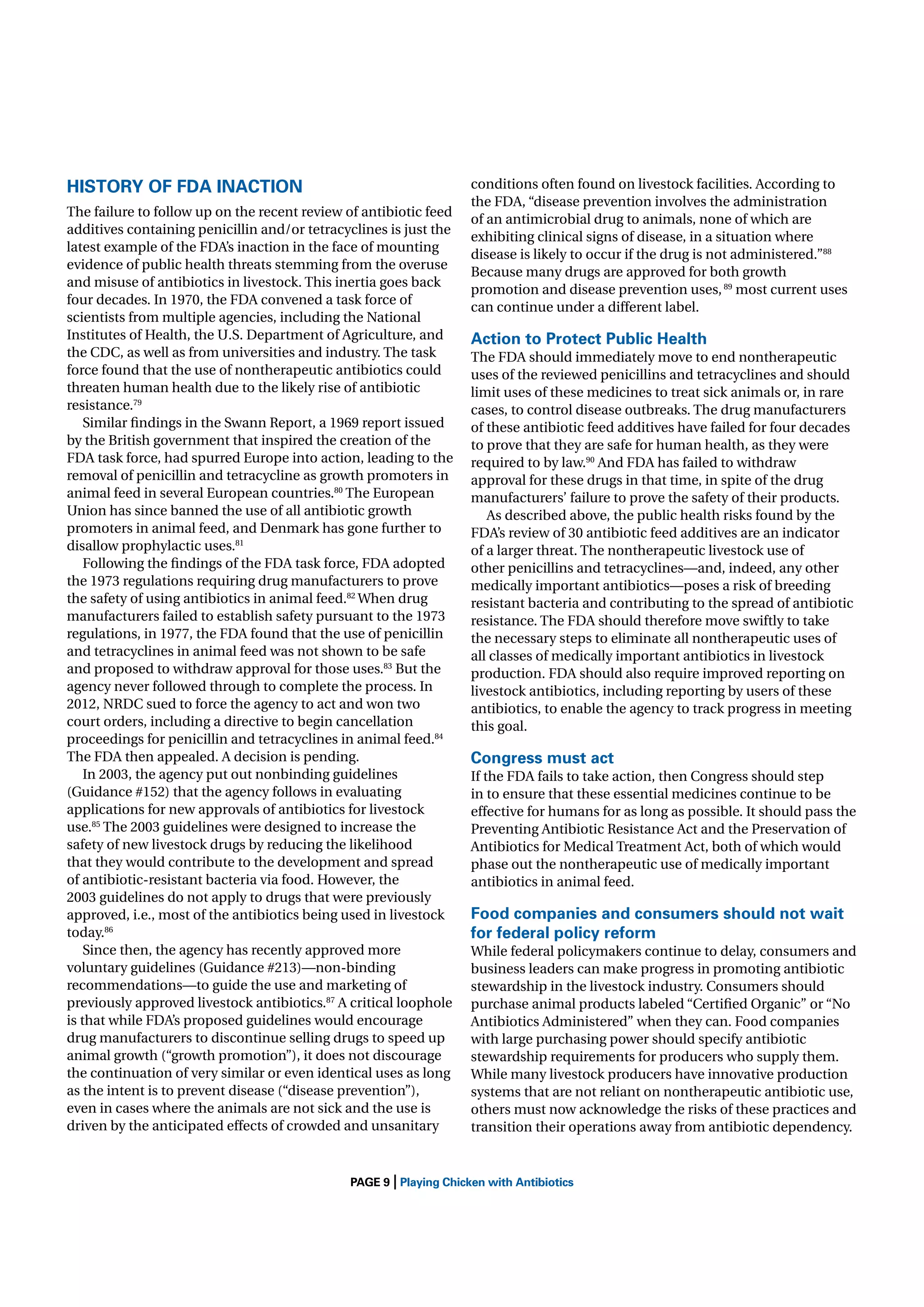 HISTORY OF FDA INACTION
The failure to follow up on the recent review of antibiotic feed
additives containing penicillin and/or tetracyclines is just the
latest example of the FDA’s inaction in the face of mounting
evidence of public health threats stemming from the overuse
and misuse of antibiotics in livestock. This inertia goes back
four decades. In 1970, the FDA convened a task force of
scientists from multiple agencies, including the National
Institutes of Health, the U.S. Department of Agriculture, and
the CDC, as well as from universities and industry. The task
force found that the use of nontherapeutic antibiotics could
threaten human health due to the likely rise of antibiotic
resistance.79
Similar ﬁndings in the Swann Report, a 1969 report issued
by the British government that inspired the creation of the
FDA task force, had spurred Europe into action, leading to the
removal of penicillin and tetracycline as growth promoters in
animal feed in several European countries.80 The European
Union has since banned the use of all antibiotic growth
promoters in animal feed, and Denmark has gone further to
disallow prophylactic uses.81
Following the ﬁndings of the FDA task force, FDA adopted
the 1973 regulations requiring drug manufacturers to prove
the safety of using antibiotics in animal feed.82 When drug
manufacturers failed to establish safety pursuant to the 1973
regulations, in 1977, the FDA found that the use of penicillin
and tetracyclines in animal feed was not shown to be safe
and proposed to withdraw approval for those uses.83 But the
agency never followed through to complete the process. In
2012, NRDC sued to force the agency to act and won two
court orders, including a directive to begin cancellation
proceedings for penicillin and tetracyclines in animal feed.84
The FDA then appealed. A decision is pending.
In 2003, the agency put out nonbinding guidelines
(Guidance #152) that the agency follows in evaluating
applications for new approvals of antibiotics for livestock
use.85 The 2003 guidelines were designed to increase the
safety of new livestock drugs by reducing the likelihood
that they would contribute to the development and spread
of antibiotic-resistant bacteria via food. However, the
2003 guidelines do not apply to drugs that were previously
approved, i.e., most of the antibiotics being used in livestock
today.86
Since then, the agency has recently approved more
voluntary guidelines (Guidance #213)—non-binding
recommendations—to guide the use and marketing of
previously approved livestock antibiotics.87 A critical loophole
is that while FDA’s proposed guidelines would encourage
drug manufacturers to discontinue selling drugs to speed up
animal growth (“growth promotion”), it does not discourage
the continuation of very similar or even identical uses as long
as the intent is to prevent disease (“disease prevention”),
even in cases where the animals are not sick and the use is
driven by the anticipated effects of crowded and unsanitary

|

conditions often found on livestock facilities. According to
the FDA, “disease prevention involves the administration
of an antimicrobial drug to animals, none of which are
exhibiting clinical signs of disease, in a situation where
disease is likely to occur if the drug is not administered.”88
Because many drugs are approved for both growth
promotion and disease prevention uses, 89 most current uses
can continue under a different label.

Action to Protect Public Health
The FDA should immediately move to end nontherapeutic
uses of the reviewed penicillins and tetracyclines and should
limit uses of these medicines to treat sick animals or, in rare
cases, to control disease outbreaks. The drug manufacturers
of these antibiotic feed additives have failed for four decades
to prove that they are safe for human health, as they were
required to by law.90 And FDA has failed to withdraw
approval for these drugs in that time, in spite of the drug
manufacturers’ failure to prove the safety of their products.
As described above, the public health risks found by the
FDA’s review of 30 antibiotic feed additives are an indicator
of a larger threat. The nontherapeutic livestock use of
other penicillins and tetracyclines—and, indeed, any other
medically important antibiotics—poses a risk of breeding
resistant bacteria and contributing to the spread of antibiotic
resistance. The FDA should therefore move swiftly to take
the necessary steps to eliminate all nontherapeutic uses of
all classes of medically important antibiotics in livestock
production. FDA should also require improved reporting on
livestock antibiotics, including reporting by users of these
antibiotics, to enable the agency to track progress in meeting
this goal.

Congress must act
If the FDA fails to take action, then Congress should step
in to ensure that these essential medicines continue to be
effective for humans for as long as possible. It should pass the
Preventing Antibiotic Resistance Act and the Preservation of
Antibiotics for Medical Treatment Act, both of which would
phase out the nontherapeutic use of medically important
antibiotics in animal feed.

Food companies and consumers should not wait
for federal policy reform
While federal policymakers continue to delay, consumers and
business leaders can make progress in promoting antibiotic
stewardship in the livestock industry. Consumers should
purchase animal products labeled “Certiﬁed Organic” or “No
Antibiotics Administered” when they can. Food companies
with large purchasing power should specify antibiotic
stewardship requirements for producers who supply them.
While many livestock producers have innovative production
systems that are not reliant on nontherapeutic antibiotic use,
others must now acknowledge the risks of these practices and
transition their operations away from antibiotic dependency.

PAGE 9 Playing Chicken with Antibiotics

 