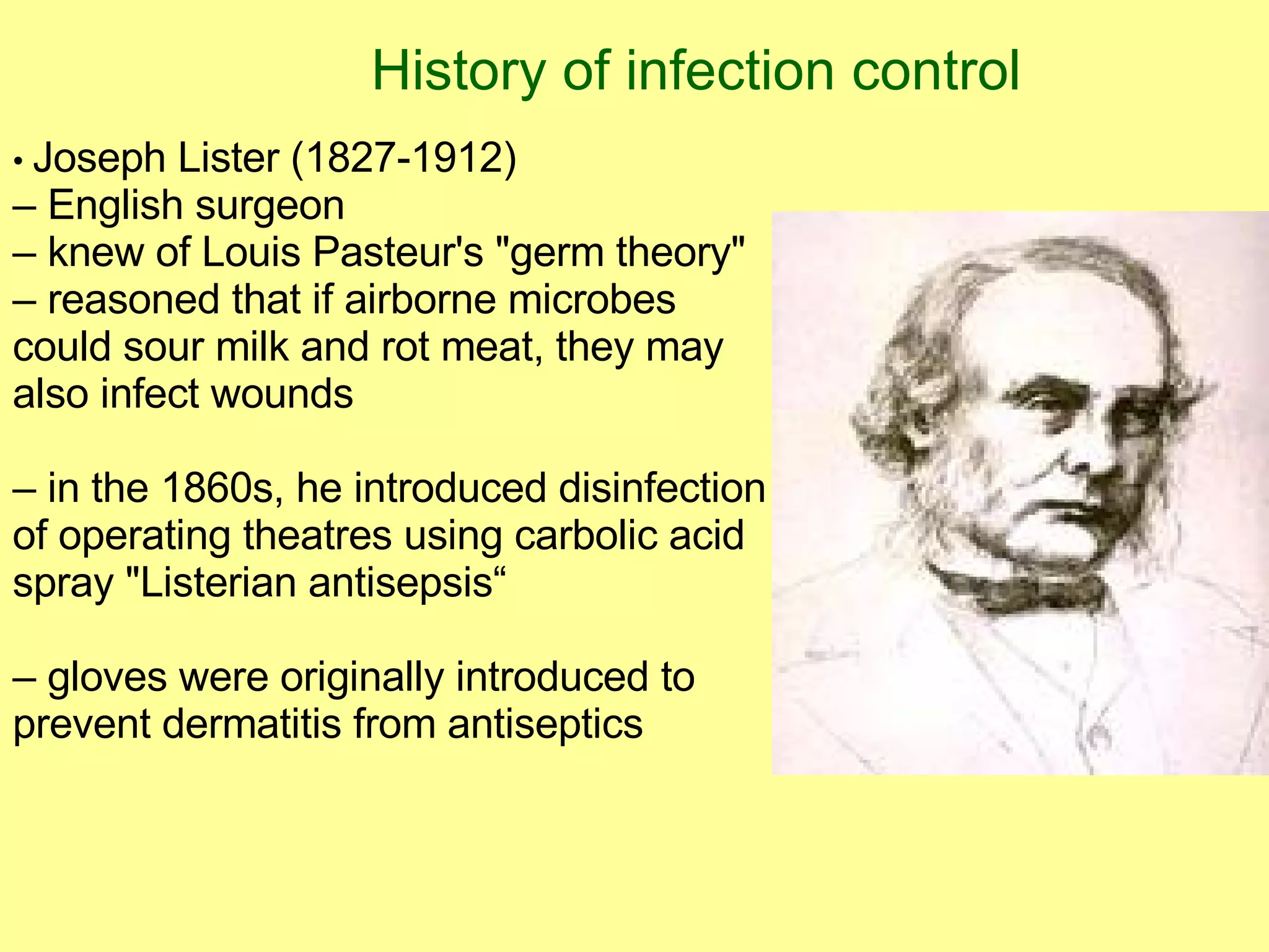 History of infection control •  Joseph Lister (1827-1912) –  English surgeon –  knew of Louis Pasteur's "germ theory" –  reasoned that if airborne microbes  could sour milk and rot meat, they may also infect wounds –  in the 1860s, he introduced disinfection of operating theatres using carbolic acid spray "Listerian antisepsis“ –  gloves were originally introduced to prevent dermatitis from antiseptics 