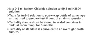 Mix 0.5 ml Barium Chloride solution to 99.5 ml H2SO4
solution.
Transfer turbid solution to screw-cap bottle of same type
as that used to prepare test & control strain suspension.
Turbidity standard can be stored in sealed container in
dark, at room temp. for 6 months.
Turbidity of standard is equivalent to an overnight broth
culture.
 