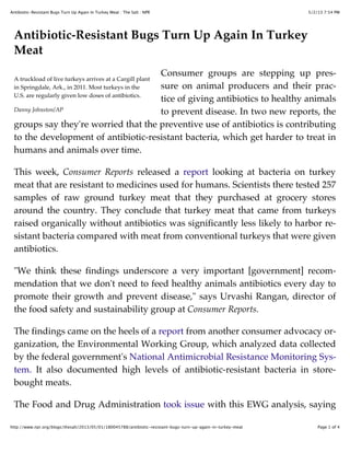 5/2/13 7:54 PMAntibiotic-Resistant Bugs Turn Up Again In Turkey Meat : The Salt : NPR
Page 1 of 4http://www.npr.org/blogs/thesalt/2013/05/01/180045788/antibiotic-resistant-bugs-turn-up-again-in-turkey-meat
A truckload of live turkeys arrives at a Cargill plant
in Springdale, Ark., in 2011. Most turkeys in the
U.S. are regularly given low doses of antibiotics.
Danny Johnston/AP
Antibiotic-Resistant Bugs Turn Up Again In Turkey
Meat
Consumer groups are stepping up pres-
sure on animal producers and their prac-
tice of giving antibiotics to healthy animals
to prevent disease. In two new reports, the
groups say they're worried that the preventive use of antibiotics is contributing
to the development of antibiotic-resistant bacteria, which get harder to treat in
humans and animals over time.
This week, Consumer Reports released a report looking at bacteria on turkey
meat that are resistant to medicines used for humans. Scientists there tested 257
samples of raw ground turkey meat that they purchased at grocery stores
around the country. They conclude that turkey meat that came from turkeys
raised organically without antibiotics was significantly less likely to harbor re-
sistant bacteria compared with meat from conventional turkeys that were given
antibiotics.
"We think these findings underscore a very important [government] recom-
mendation that we don't need to feed healthy animals antibiotics every day to
promote their growth and prevent disease," says Urvashi Rangan, director of
the food safety and sustainability group at Consumer Reports.
The findings came on the heels of a report from another consumer advocacy or-
ganization, the Environmental Working Group, which analyzed data collected
by the federal government's National Antimicrobial Resistance Monitoring Sys-
tem. It also documented high levels of antibiotic-resistant bacteria in store-
bought meats.
The Food and Drug Administration took issue with this EWG analysis, saying
 