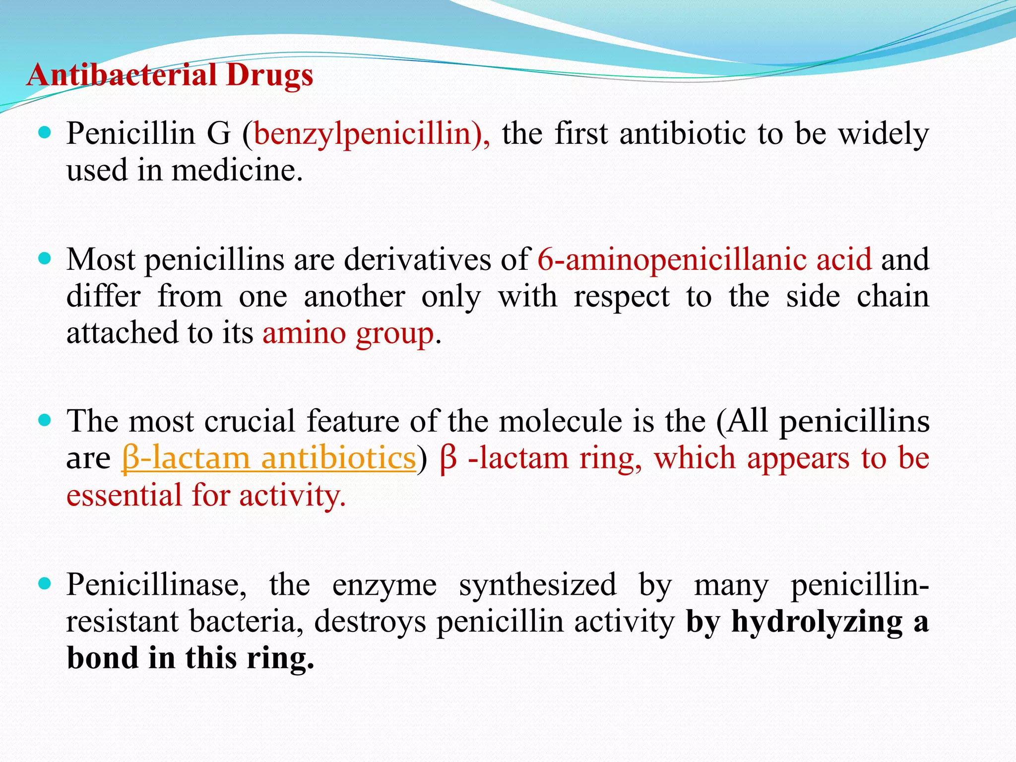 Antibacterial Drugs
 Penicillin G (benzylpenicillin), the first antibiotic to be widely
used in medicine.
 Most penicillins are derivatives of 6-aminopenicillanic acid and
differ from one another only with respect to the side chain
attached to its amino group.
 The most crucial feature of the molecule is the (All penicillins
are β-lactam antibiotics) β -lactam ring, which appears to be
essential for activity.
 Penicillinase, the enzyme synthesized by many penicillin-
resistant bacteria, destroys penicillin activity by hydrolyzing a
bond in this ring.
 