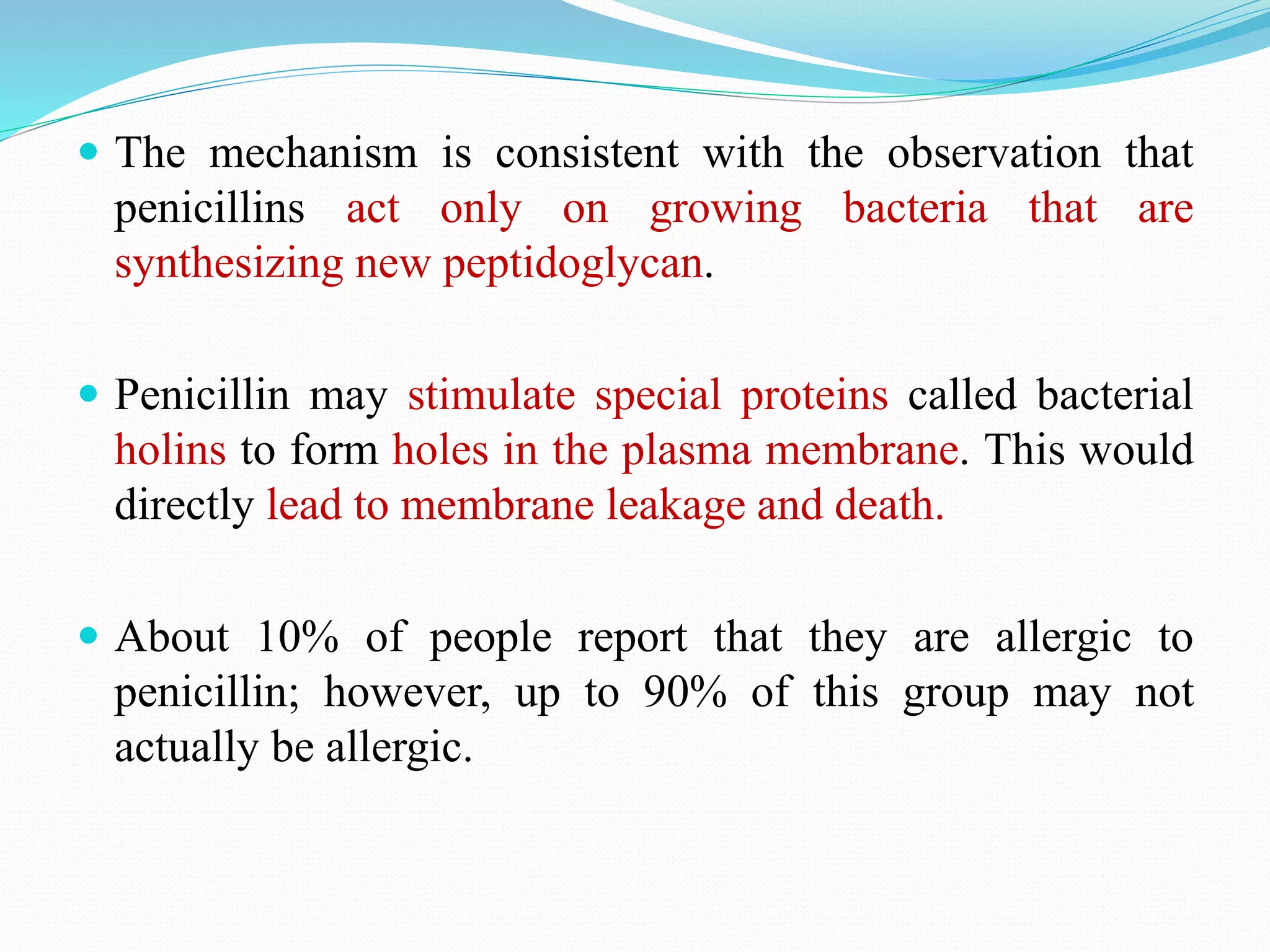  The mechanism is consistent with the observation that
penicillins act only on growing bacteria that are
synthesizing new peptidoglycan.
 Penicillin may stimulate special proteins called bacterial
holins to form holes in the plasma membrane. This would
directly lead to membrane leakage and death.
 About 10% of people report that they are allergic to
penicillin; however, up to 90% of this group may not
actually be allergic.
 