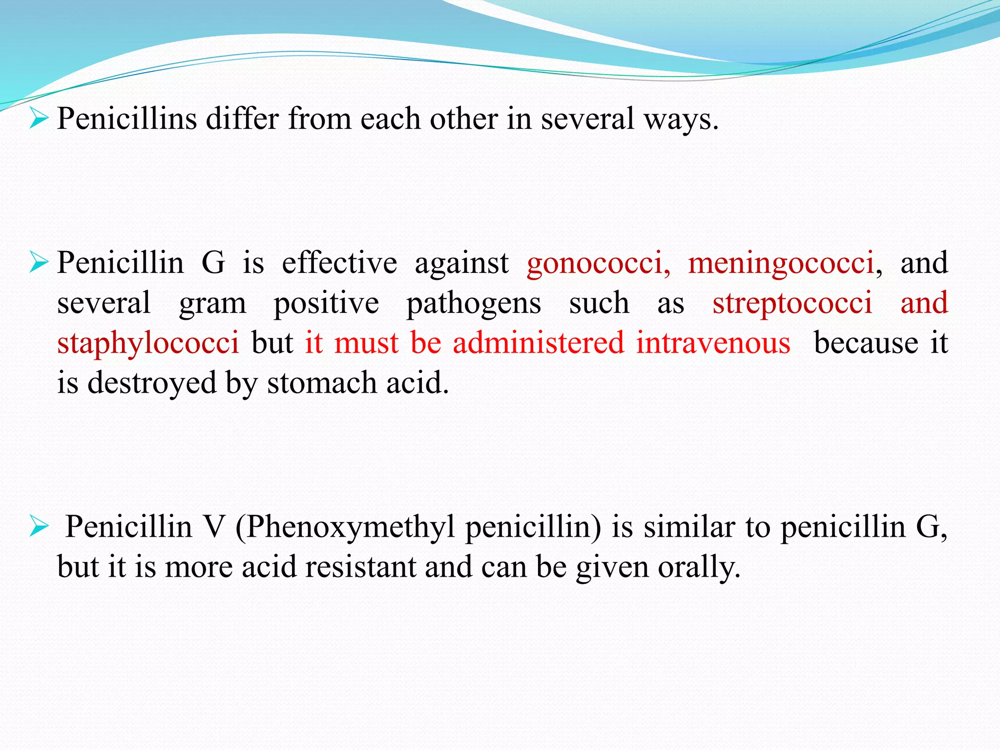  Penicillins differ from each other in several ways.
 Penicillin G is effective against gonococci, meningococci, and
several gram positive pathogens such as streptococci and
staphylococci but it must be administered intravenous because it
is destroyed by stomach acid.
 Penicillin V (Phenoxymethyl penicillin) is similar to penicillin G,
but it is more acid resistant and can be given orally.
 