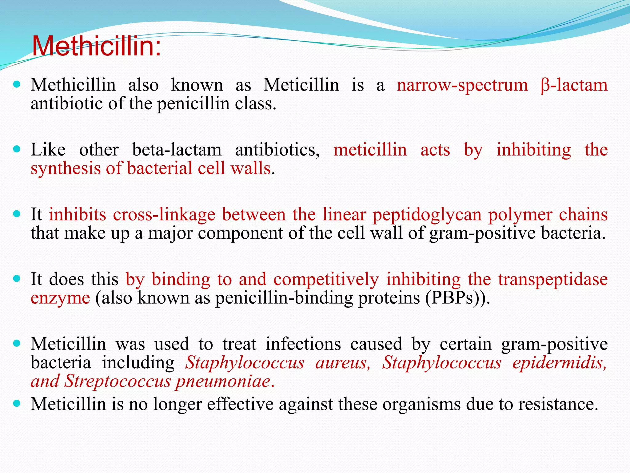 Methicillin:
 Methicillin also known as Meticillin is a narrow-spectrum β-lactam
antibiotic of the penicillin class.
 Like other beta-lactam antibiotics, meticillin acts by inhibiting the
synthesis of bacterial cell walls.
 It inhibits cross-linkage between the linear peptidoglycan polymer chains
that make up a major component of the cell wall of gram-positive bacteria.
 It does this by binding to and competitively inhibiting the transpeptidase
enzyme (also known as penicillin-binding proteins (PBPs)).
 Meticillin was used to treat infections caused by certain gram-positive
bacteria including Staphylococcus aureus, Staphylococcus epidermidis,
and Streptococcus pneumoniae.
 Meticillin is no longer effective against these organisms due to resistance.
 