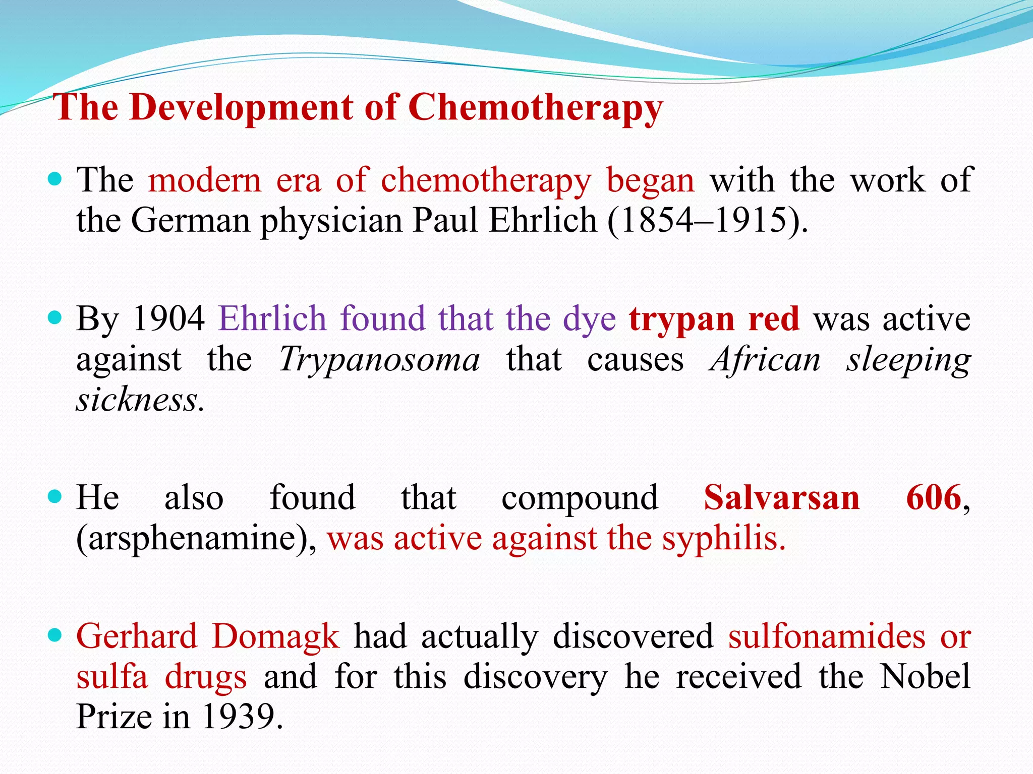 The Development of Chemotherapy
 The modern era of chemotherapy began with the work of
the German physician Paul Ehrlich (1854–1915).
 By 1904 Ehrlich found that the dye trypan red was active
against the Trypanosoma that causes African sleeping
sickness.
 He also found that compound Salvarsan 606,
(arsphenamine), was active against the syphilis.
 Gerhard Domagk had actually discovered sulfonamides or
sulfa drugs and for this discovery he received the Nobel
Prize in 1939.
 