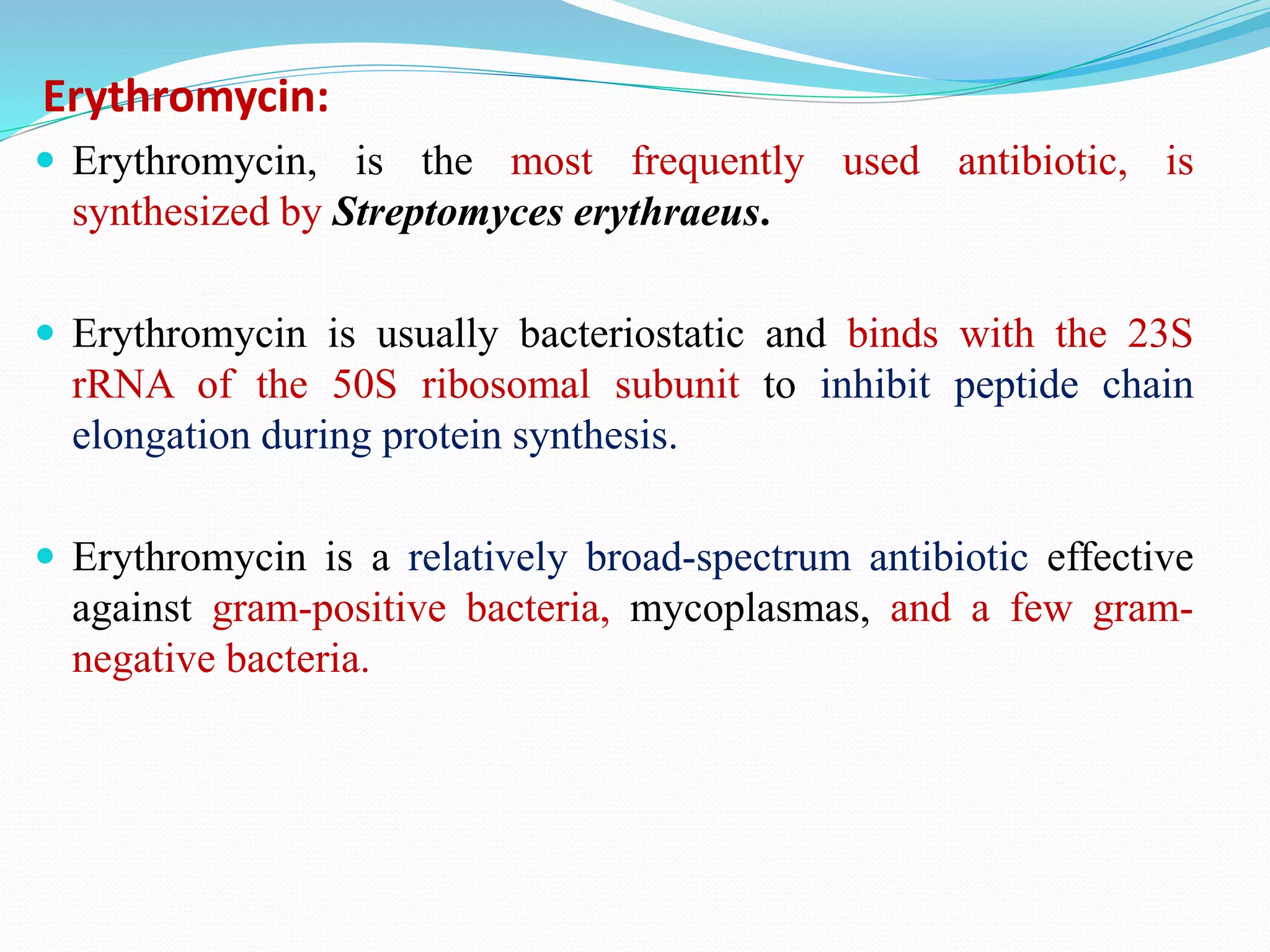 Erythromycin:
 Erythromycin, is the most frequently used antibiotic, is
synthesized by Streptomyces erythraeus.
 Erythromycin is usually bacteriostatic and binds with the 23S
rRNA of the 50S ribosomal subunit to inhibit peptide chain
elongation during protein synthesis.
 Erythromycin is a relatively broad-spectrum antibiotic effective
against gram-positive bacteria, mycoplasmas, and a few gram-
negative bacteria.
 