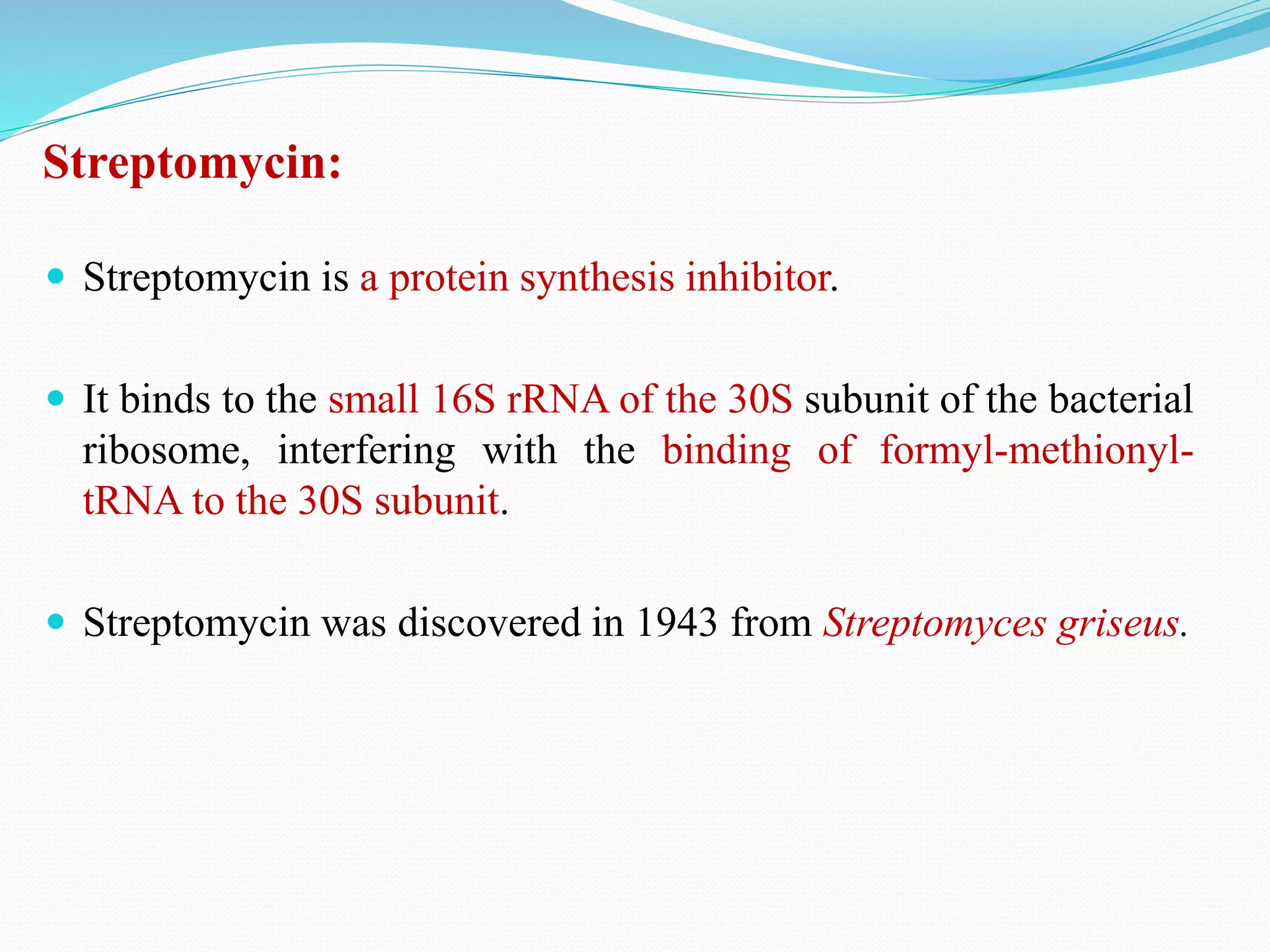 Streptomycin:
 Streptomycin is a protein synthesis inhibitor.
 It binds to the small 16S rRNA of the 30S subunit of the bacterial
ribosome, interfering with the binding of formyl-methionyl-
tRNA to the 30S subunit.
 Streptomycin was discovered in 1943 from Streptomyces griseus.
 