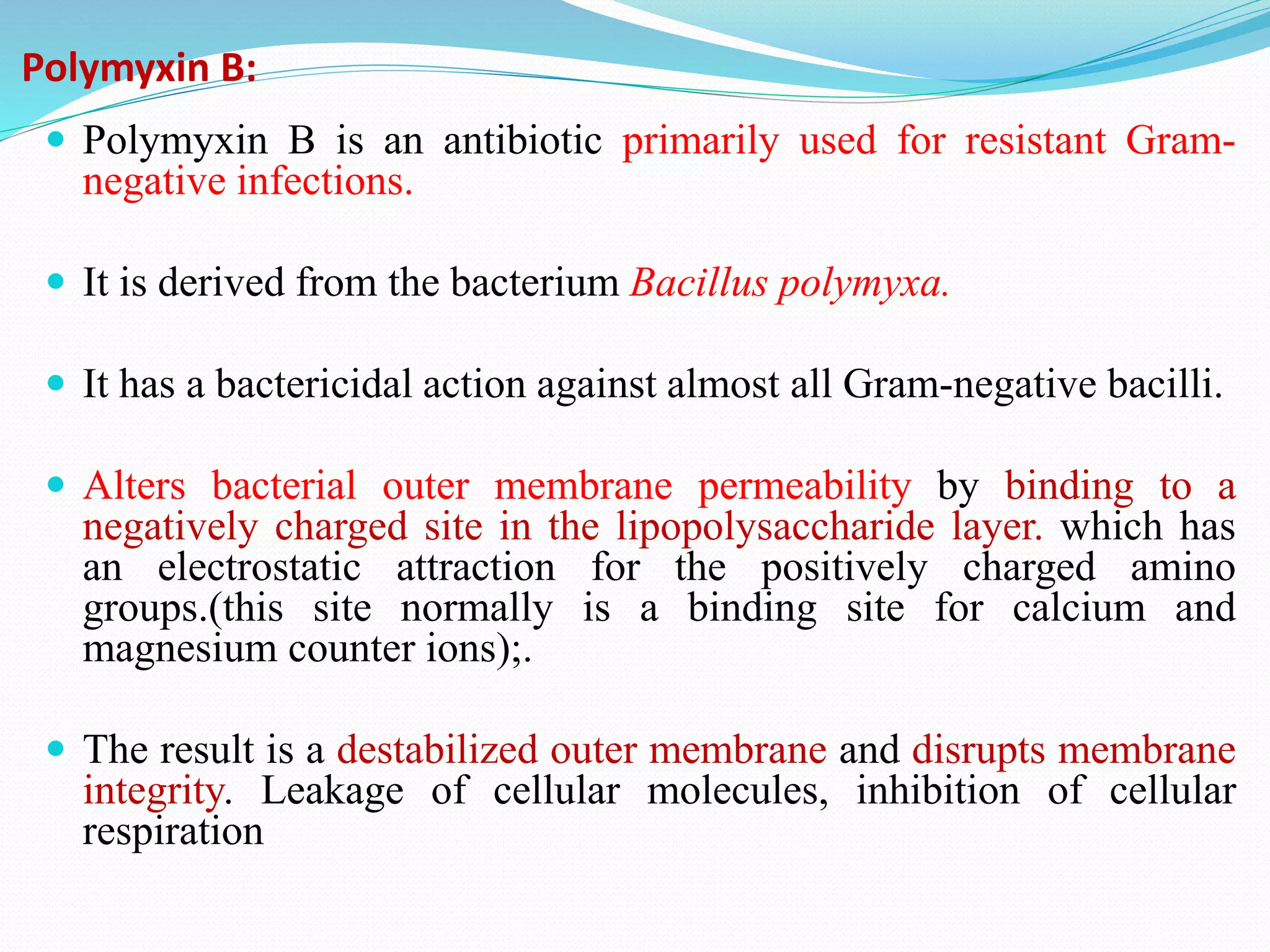 Polymyxin B:
 Polymyxin B is an antibiotic primarily used for resistant Gram-
negative infections.
 It is derived from the bacterium Bacillus polymyxa.
 It has a bactericidal action against almost all Gram-negative bacilli.
 Alters bacterial outer membrane permeability by binding to a
negatively charged site in the lipopolysaccharide layer. which has
an electrostatic attraction for the positively charged amino
groups.(this site normally is a binding site for calcium and
magnesium counter ions);.
 The result is a destabilized outer membrane and disrupts membrane
integrity. Leakage of cellular molecules, inhibition of cellular
respiration
 