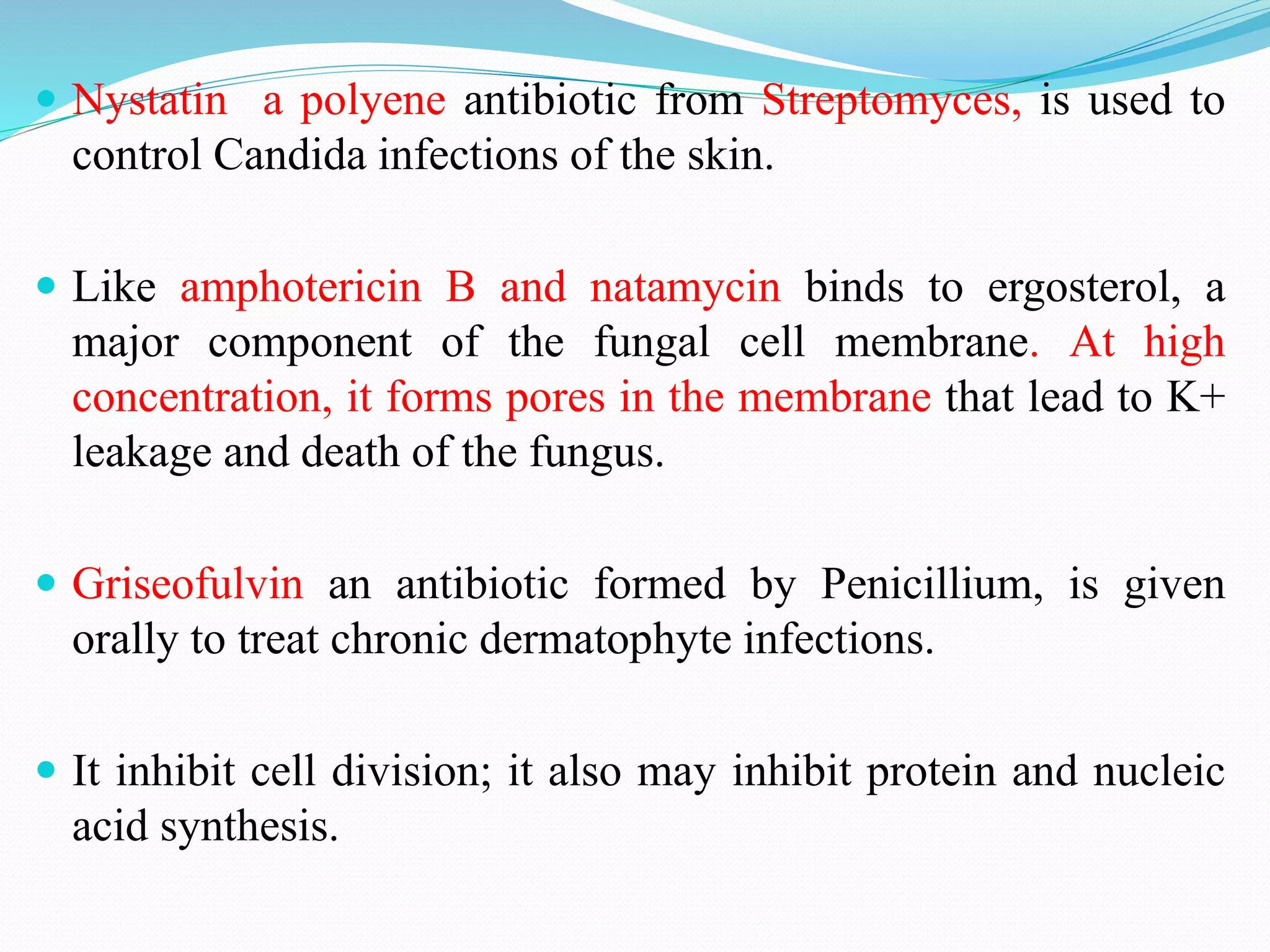  Nystatin a polyene antibiotic from Streptomyces, is used to
control Candida infections of the skin.
 Like amphotericin B and natamycin binds to ergosterol, a
major component of the fungal cell membrane. At high
concentration, it forms pores in the membrane that lead to K+
leakage and death of the fungus.
 Griseofulvin an antibiotic formed by Penicillium, is given
orally to treat chronic dermatophyte infections.
 It inhibit cell division; it also may inhibit protein and nucleic
acid synthesis.
 