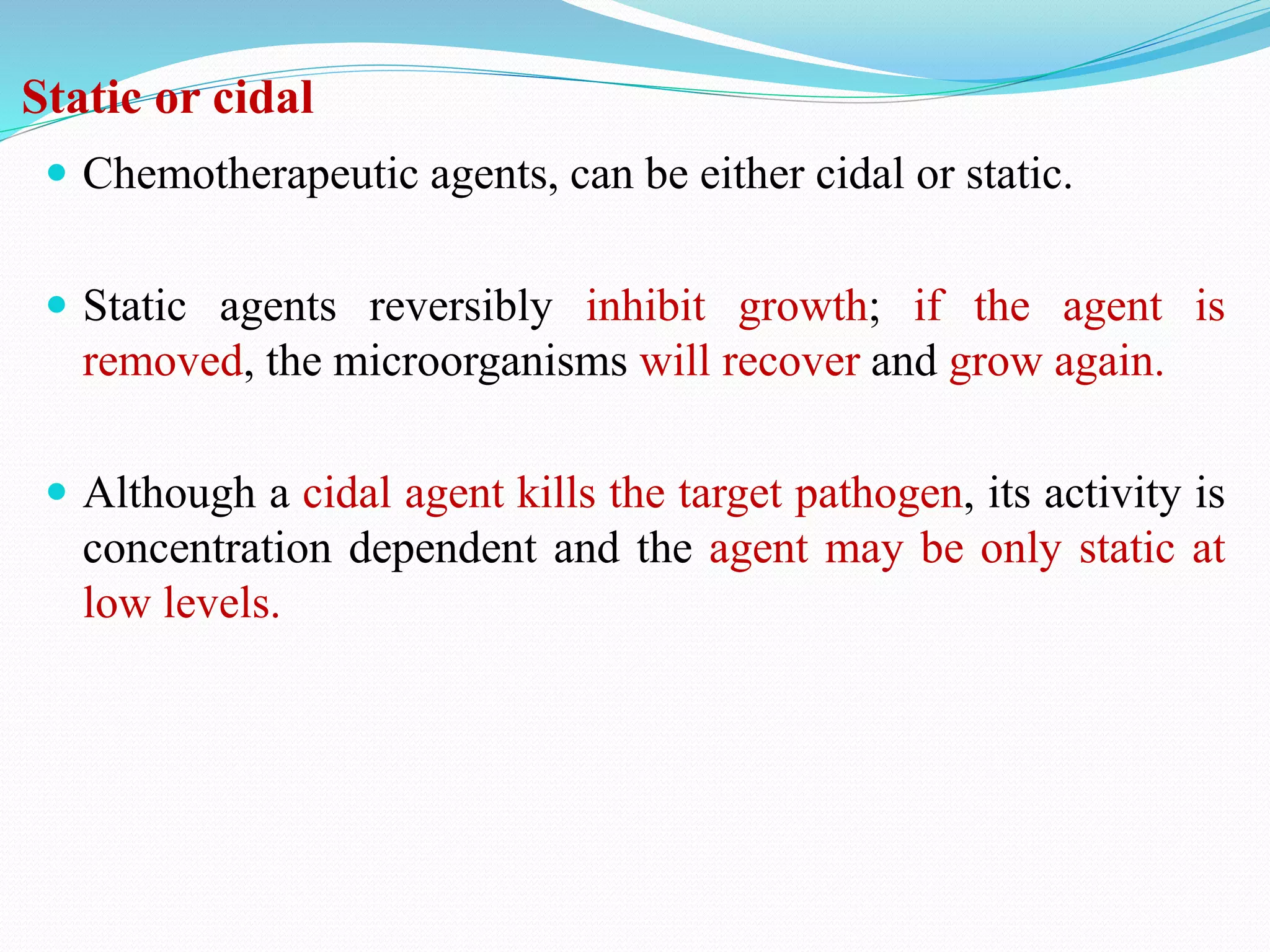 Static or cidal
 Chemotherapeutic agents, can be either cidal or static.
 Static agents reversibly inhibit growth; if the agent is
removed, the microorganisms will recover and grow again.
 Although a cidal agent kills the target pathogen, its activity is
concentration dependent and the agent may be only static at
low levels.
 