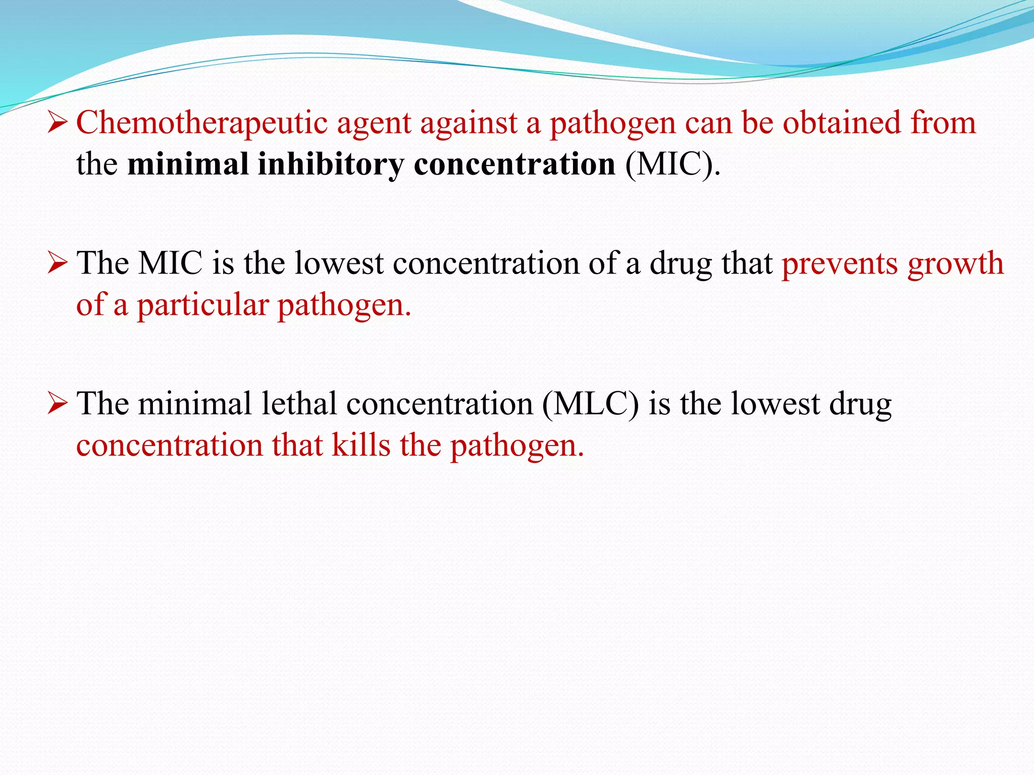 Chemotherapeutic agent against a pathogen can be obtained from
the minimal inhibitory concentration (MIC).
 The MIC is the lowest concentration of a drug that prevents growth
of a particular pathogen.
 The minimal lethal concentration (MLC) is the lowest drug
concentration that kills the pathogen.
 