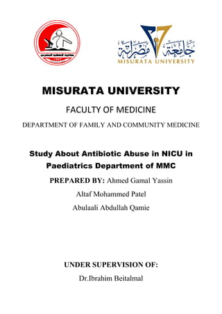 MISURATA UNIVERSITY
FACULTY OF MEDICINE
DEPARTMENT OF FAMILY AND COMMUNITY MEDICINE
Study About Antibiotic Abuse in NICU in
Paediatrics Department of MMC
PREPARED BY: Ahmed Gamal Yassin
Altaf Mohammed Patel
Abulaali Abdullah Qamie
UNDER SUPERVISION OF:
Dr.Ibrahim Beitalmal
 