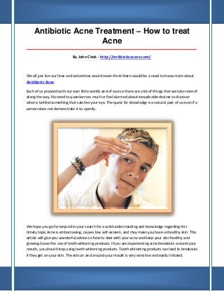 Antibiotic Acne Treatment – How to treat
                      Acne
_____________________________________________________________________________________

                            By John Chek - http://antibioticsacne.com/



We all just live our lives and sometimes would never think there would be a need to know more about
Antibiotic Acne

Each of us proceed with our own little worlds and of course there are a lot of things that we take note of
along the way. No need to question too much or feel alarmed about inexplicable desires to discover
what is behind something that catches your eye. The quest for knowledge is a natural part of us even if a
person does not demonstrate it so openly.




We hope you go far beyond in your search for a solid understanding and knowledge regarding this
timely topic.Acne is embarrassing, causes low self-esteem, and may mean you have unhealthy skin. This
article will give you wonderful advice on how to deal with your acne and keep your skin healthy and
glowing.Cease the use of teeth whitening products. If you are experiencing acne breakouts around your
mouth, you should stop using teeth whitening products. Tooth whitening products can lead to breakouts
if they get on your skin. The skin on and around your mouth is very sensitive and easily irritated.
 