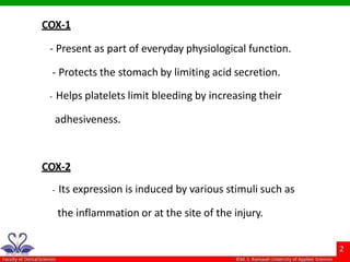 COX-1
- Present as part of everyday physiological function.
- Protects the stomach by limiting acid secretion.
- Helps platelets limit bleeding by increasing their
adhesiveness.
COX-2
- Its expression is induced by various stimuli such as
the inflammation or at the site of the injury.
 