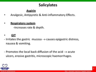 Aspirin
• Analgesic, Antipyretic & Anti-inflammatory Effects.
• Respiratory system
-Increases rate & depth.
• GIT
- Irritates the gastric mucosa  causes epigastric distress,
nausea & vomiting.
- Promotes the local back diffusion of the acid  acute
ulcers, erosive gastritis, microscopic haemorrhages.
Salicylates
 