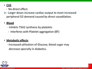 • CVS
- No direct effect.
- Larger doses increase cardiac output to meet increased
peripheral O2 demand caused by direct vasodilation.
• Blood
- Inhibits TXA2 synthesis by platelets
- Interferes with Platelet aggregation (BT)
• Metabolic effects
-Increased utilization of Glucose, blood sugar may
decrease specially in diabetics.
 