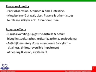 Pharmacokinetics
- Poor Absorption- Stomach & Small Intestine.
- Metabolism- Gut wall, Liver, Plasma & other tissues
to release salicylic acid. Excretion- Urine.
Adverse effects
- Nausea,Vomiting, Epigastric distress & occult
blood in stools, rashes, urticaria, asthma, angioedema
- Anti-inflammatory doses – syndrome Salicylism –
dizziness, tinitus, reversible impairment
of hearing & vision, excitement.
 