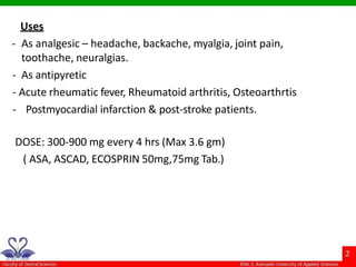 Uses
- As analgesic – headache, backache, myalgia, joint pain,
toothache, neuralgias.
- As antipyretic
- Acute rheumatic fever, Rheumatoid arthritis, Osteoarthrtis
- Postmyocardial infarction & post-stroke patients.
DOSE: 300-900 mg every 4 hrs (Max 3.6 gm)
( ASA, ASCAD, ECOSPRIN 50mg,75mg Tab.)
 