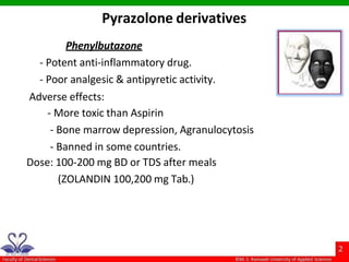 Phenylbutazone
- Potent anti-inflammatory drug.
- Poor analgesic & antipyretic activity.
Adverse effects:
- More toxic than Aspirin
- Bone marrow depression, Agranulocytosis
- Banned in some countries.
Dose: 100-200 mg BD or TDS after meals
(ZOLANDIN 100,200 mg Tab.)
Pyrazolone derivatives
 
