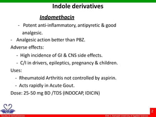 Indomethacin
- Potent anti-inflammatory, antipyretic & good
analgesic.
- Analgesic action better than PBZ.
Adverse effects:
- High incidence of GI & CNS side effects.
- C/I in drivers, epileptics, pregnancy & children.
Uses:
- Rheumatoid Arthritis not controlled by aspirin.
- Acts rapidly in Acute Gout.
Dose: 25-50 mg BD /TDS (INDOCAP, IDICIN)
Indole derivatives
 