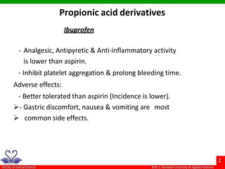 Ibuprofen
- Analgesic, Antipyretic & Anti-inflammatory activity
is lower than aspirin.
- Inhibit platelet aggregation & prolong bleeding time.
Adverse effects:
- Better tolerated than aspirin (Incidence is lower).
- Gastric discomfort, nausea & vomiting are most
 common side effects.
Propionic acid derivatives
 