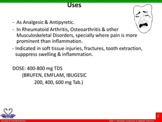 - As Analgesic & Antipyretic.
- In Rheumatoid Arthritis, Osteoarthritis & other
Musculoskeletal Disorders, specially where pain is more
prominent than inflammation.
- Indicated in soft tissue injuries, fractures, tooth extraction,
supppress swelling & inflammation.
DOSE: 400-800 mg TDS
(BRUFEN, EMFLAM, IBUGESIC
200, 400, 600 mg Tab.)
Uses
 