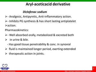 Diclofenac sodium
- Analgesic, Antipyretic, Anti-inflammatory action.
- Inhibits PG synthesis & has short lasting antiplatelet
action.
Pharmacokinetics:
- Well absorbed orally, metabolized & excreted both
 in urine & bile.
- Has good tissue penetrability & conc. in synovial
 fluid is maintained longer period, exerting extended
 therapeutic action in joints.
Aryl-aceticacid derivative
 