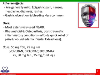 Adverse effects
- Are generally mild: Epigastric pain, nausea,
headache, dizziness, rashes.
- Gastric ulceration & bleeding -less common.
Uses:
- Most extensively used NSAID.
- Rheumatoid & Osteoarthris, post-traumatic
inflammatory conditions - affords quick relief of
pain & wound edema (Dental Extractions).
Dose: 50 mg TDS, 75 mg i.m
(VOVERAN, DICLONAC, DICLOMAX
25, 50 mg Tab., 75 mg /3ml inj.)
 
